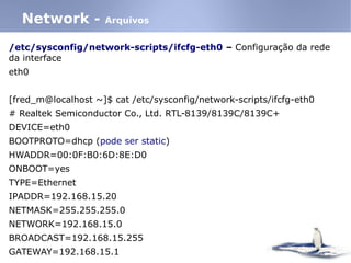 /etc/sysconfig/network-scripts/ifcfg-eth0 – Configuração da rede
da interface
eth0
[fred_m@localhost ~]$ cat /etc/sysconfig/network-scripts/ifcfg-eth0
# Realtek Semiconductor Co., Ltd. RTL-8139/8139C/8139C+
DEVICE=eth0
BOOTPROTO=dhcp (pode ser static)
HWADDR=00:0F:B0:6D:8E:D0
ONBOOT=yes
TYPE=Ethernet
IPADDR=192.168.15.20
NETMASK=255.255.255.0
NETWORK=192.168.15.0
BROADCAST=192.168.15.255
GATEWAY=192.168.15.1
Network - Arquivos
 