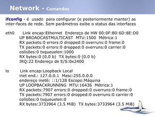 ifconfig - é usado para configurar (e posteriormente manter) as
inter-faces de rede. Sem parâmetros exibe o status das interfaces
Network - Comandos
eth0 Link encap:Ethernet Endereço de HW 00:0F:B0:6D:8E:D0
UP BROADCASTMULTICAST MTU:1500 Métrica:1
RX packets:0 errors:0 dropped:0 overruns:0 frame:0
TX packets:0 errors:0 dropped:0 overruns:0 carrier:0
colisões:0 txqueuelen:1000
RX bytes:0 (0.0 b) TX bytes:0 (0.0 b)
IRQ:22 Endereço de E/S:0x2400
lo Link encap:Loopback Local
inet end.: 127.0.0.1 Masc:255.0.0.0
endereço inet6: ::1/128 Escopo:Máquina
UP LOOPBACKRUNNING MTU:16436 Métrica:1
RX packets:7907 errors:0 dropped:0 overruns:0 frame:0
TX packets:7907 errors:0 dropped:0 overruns:0 carrier:0
colisões:0 txqueuelen:0
RX bytes:3733964 (3.5 MiB) TX bytes:3733964 (3.5 MiB)
 