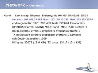 wlan0 Link encap:Ethernet Endereço de HW 00:90:4B:A8:E5:09
inet end.: 192.168.15.185 Bcast:192.168.15.255 Masc:255.255.255.0
endereço inet6: fe80::290:4bff:fea8:e509/64 Escopo:Link
UP BROADCASTRUNNING MULTICAST MTU:1500 Métrica:1
RX packets:50 errors:0 dropped:0 overruns:0 frame:0
TX packets:94 errors:0 dropped:0 overruns:0 carrier:0
colisões:0 txqueuelen:1000
RX bytes:20073 (19.6 KiB) TX bytes:13417 (13.1 KiB)
Network - Comandos
 