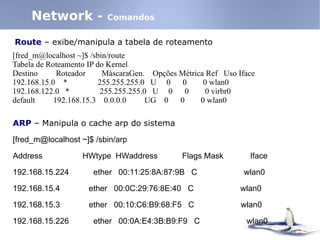 Network - Comandos
Route – exibe/manipula a tabela de roteamento
[fred_m@localhost ~]$ /sbin/route
Tabela de Roteamento IP do Kernel
Destino Roteador MáscaraGen. Opções Métrica Ref Uso Iface
192.168.15.0 * 255.255.255.0 U 0 0 0 wlan0
192.168.122.0 * 255.255.255.0 U 0 0 0 virbr0
default 192.168.15.3 0.0.0.0 UG 0 0 0 wlan0
ARP – Manipula o cache arp do sistema
[fred_m@localhost ~]$ /sbin/arp
Address HWtype HWaddress Flags Mask Iface
192.168.15.224 ether 00:11:25:8A:87:9B C wlan0
192.168.15.4 ether 00:0C:29:76:8E:40 C wlan0
192.168.15.3 ether 00:10:C6:B9:68:F5 C wlan0
192.168.15.226 ether 00:0A:E4:3B:B9:F9 C wlan0
 