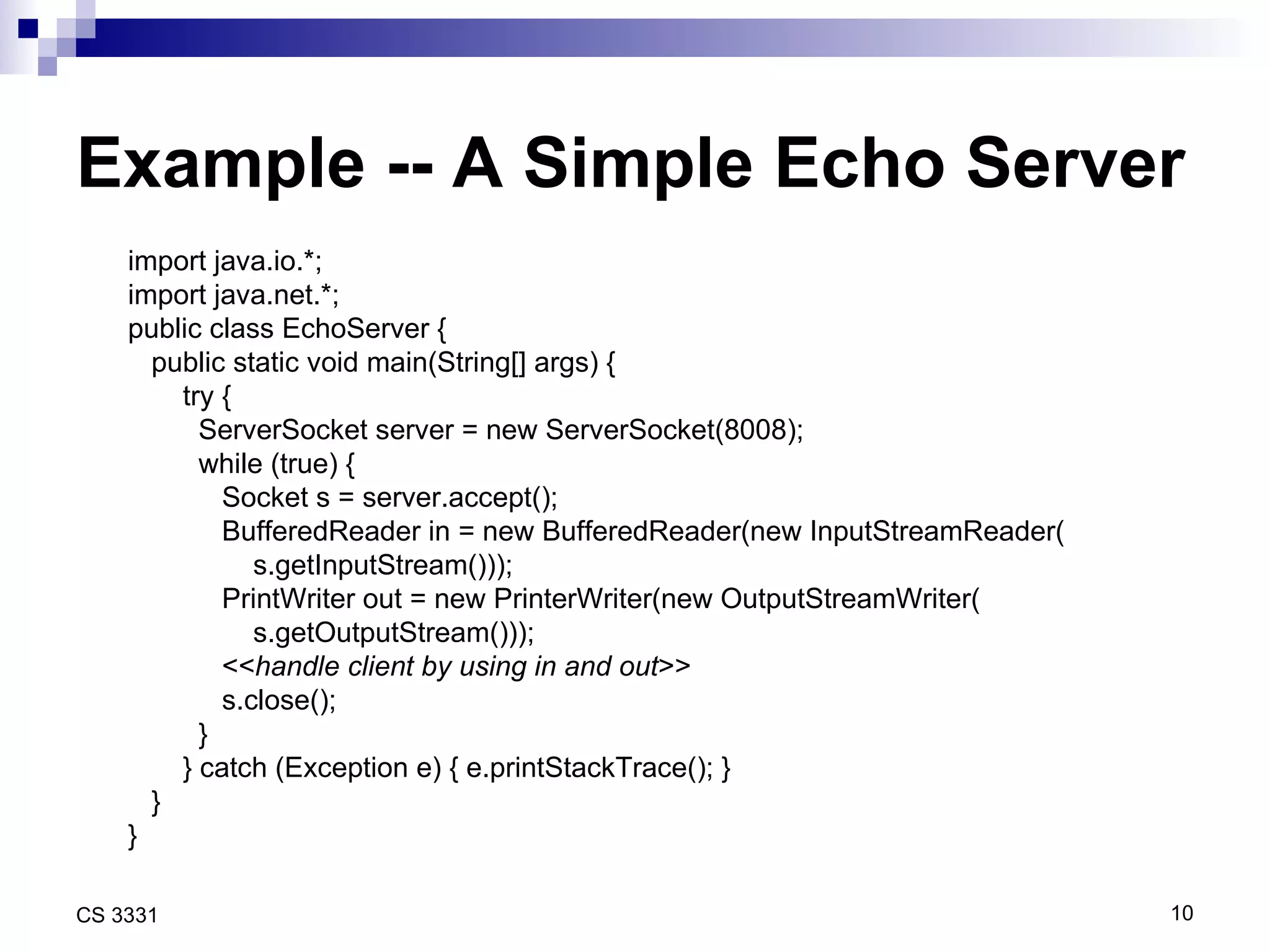 Example -- A Simple Echo Server import java.io.*; import java.net.*; public class EchoServer { public static void main(String[] args) { try { ServerSocket server = new ServerSocket(8008); while (true) {  Socket s = server.accept(); BufferedReader in = new BufferedReader(new InputStreamReader( s.getInputStream())); PrintWriter out = new PrinterWriter(new OutputStreamWriter( s.getOutputStream())); << handle client by using in and out >> s.close(); } } catch (Exception e) { e.printStackTrace(); } } } 