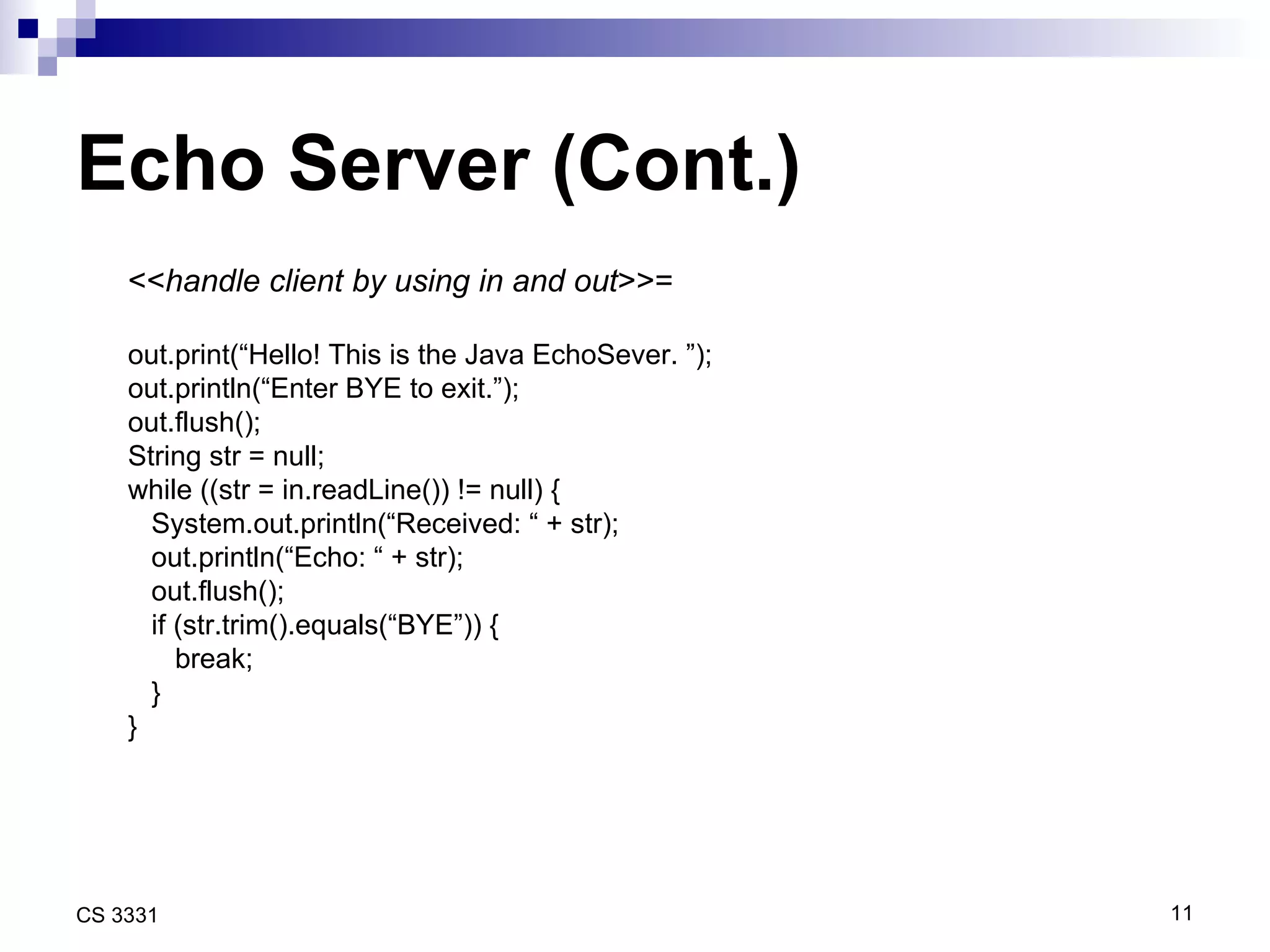 Echo Server (Cont.) << handle client by using in and out >>= out.print(“Hello! This is the Java EchoSever. ”); out.println(“Enter BYE to exit.”); out.flush(); String str = null; while ((str = in.readLine()) != null) { System.out.println(“Received: “ + str); out.println(“Echo: “ + str); out.flush(); if (str.trim().equals(“BYE”)) { break; } } 