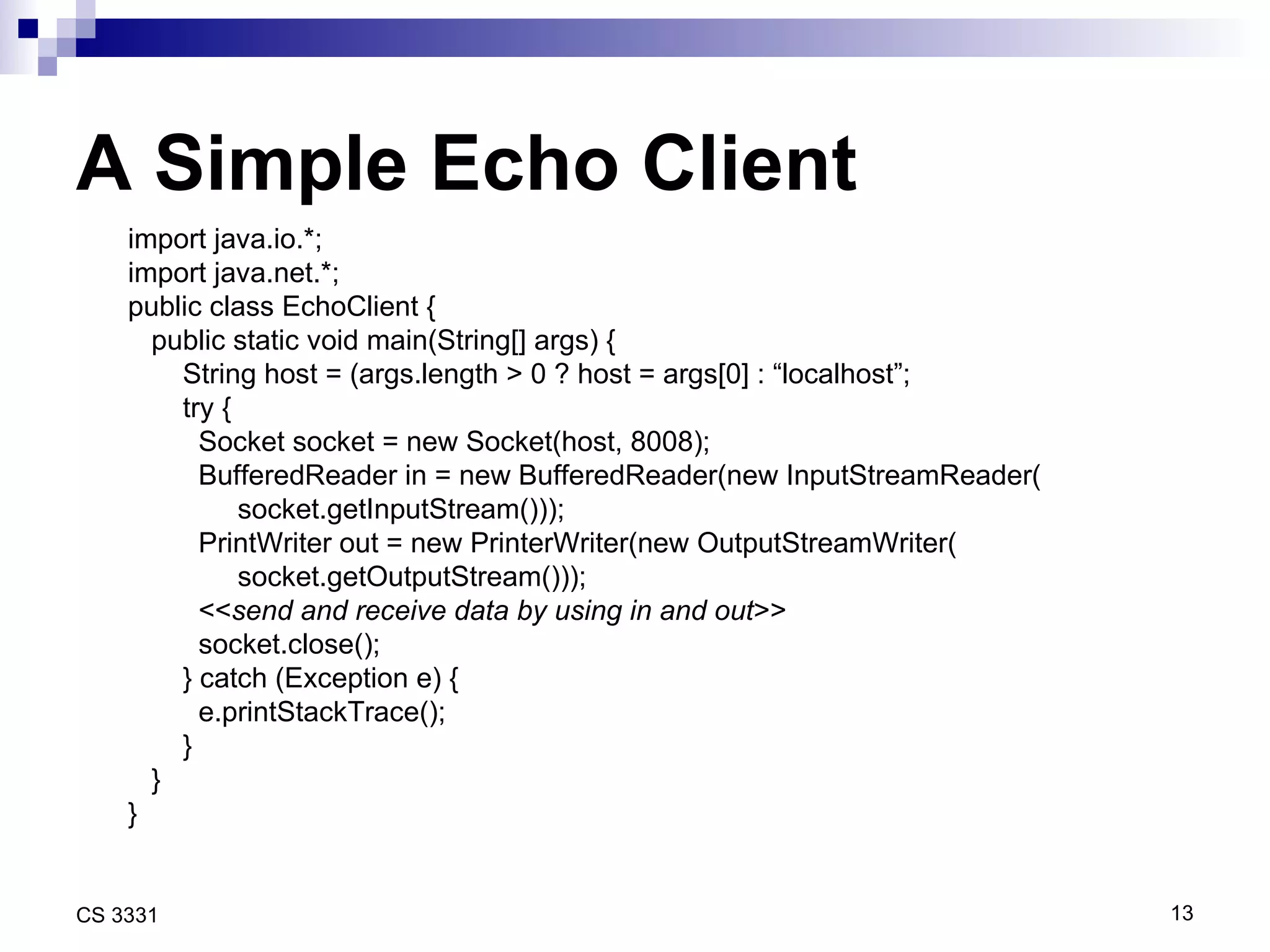 A Simple Echo Client import java.io.*; import java.net.*; public class EchoClient { public static void main(String[] args) { String host = (args.length > 0 ? host = args[0] : “localhost”; try { Socket socket = new Socket(host, 8008); BufferedReader in = new BufferedReader(new InputStreamReader( socket.getInputStream())); PrintWriter out = new PrinterWriter(new OutputStreamWriter( socket.getOutputStream())); << send and receive data by using in and out >> socket.close(); } catch (Exception e) { e.printStackTrace(); } } } 