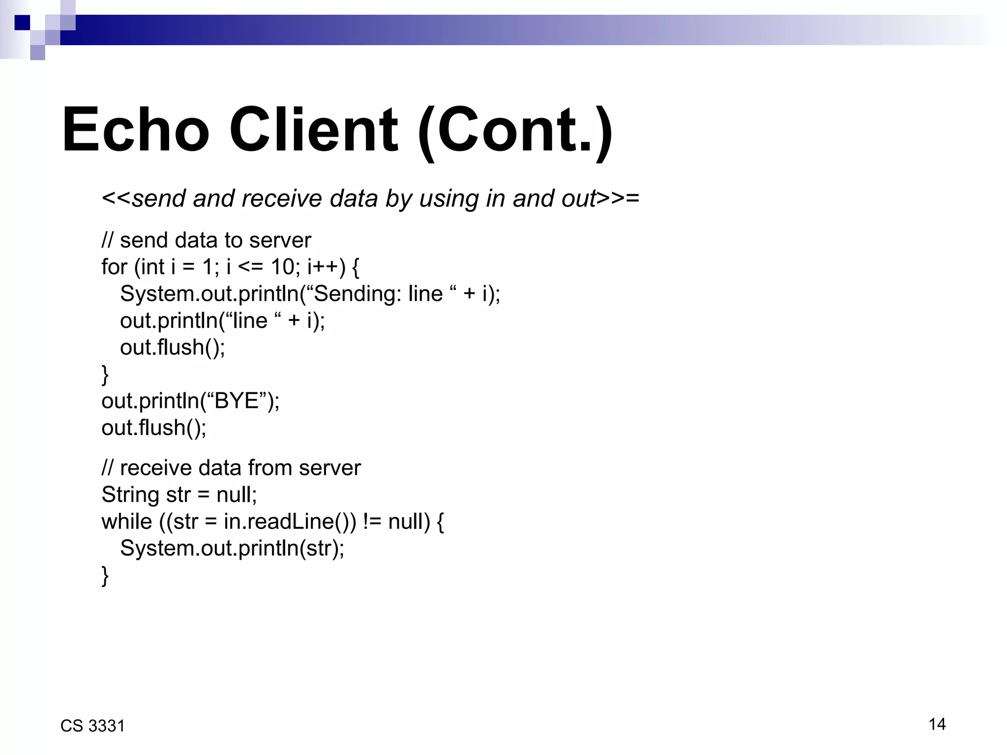 Echo Client (Cont.) << send and receive data by using in and out >>= // send data to server for (int i = 1; i <= 10; i++) { System.out.println(“Sending: line “ + i); out.println(“line “ + i); out.flush(); } out.println(“BYE”); out.flush(); // receive data from server String str = null; while ((str = in.readLine()) != null) { System.out.println(str); } 