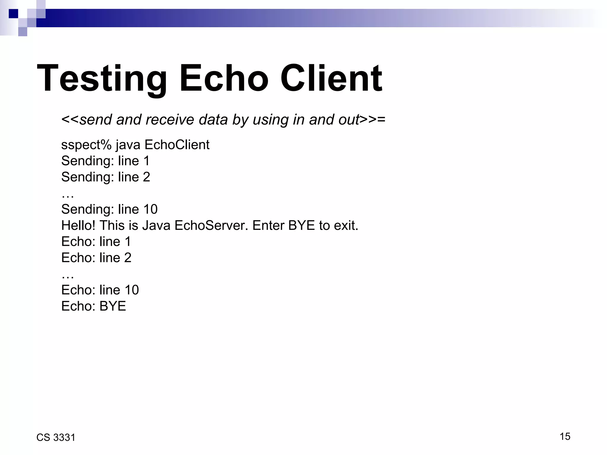 Testing Echo Client << send and receive data by using in and out >>= sspect% java EchoClient Sending: line 1 Sending: line 2 … Sending: line 10 Hello! This is Java EchoServer. Enter BYE to exit. Echo: line 1 Echo: line 2 … Echo: line 10 Echo: BYE 