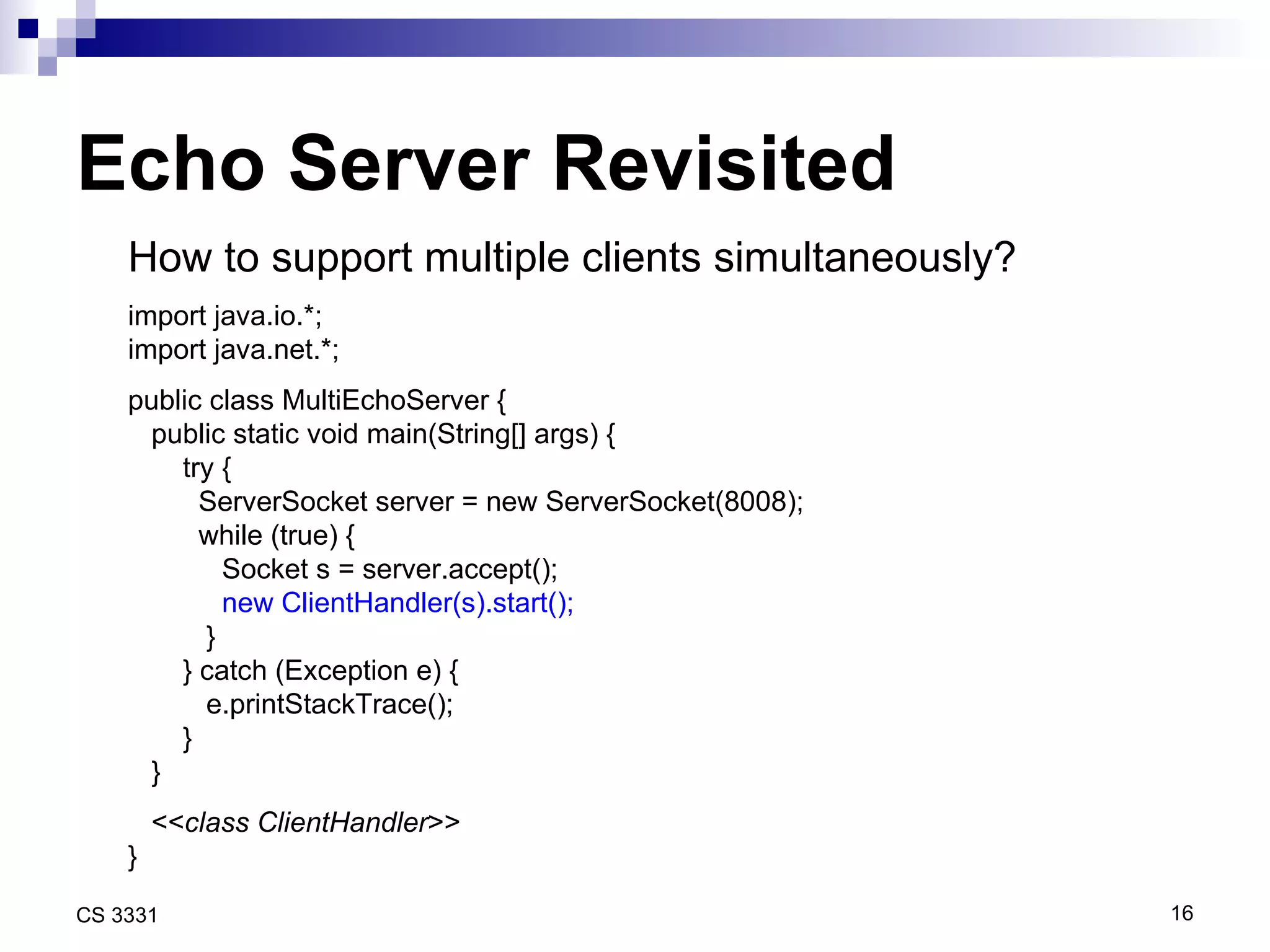 Echo Server Revisited How to support multiple clients simultaneously? import java.io.*; import java.net.*; public class MultiEchoServer { public static void main(String[] args) { try { ServerSocket server = new ServerSocket(8008); while (true) {  Socket s = server.accept(); new ClientHandler(s).start(); } } catch (Exception e) { e.printStackTrace(); } } << class ClientHandler >> } 