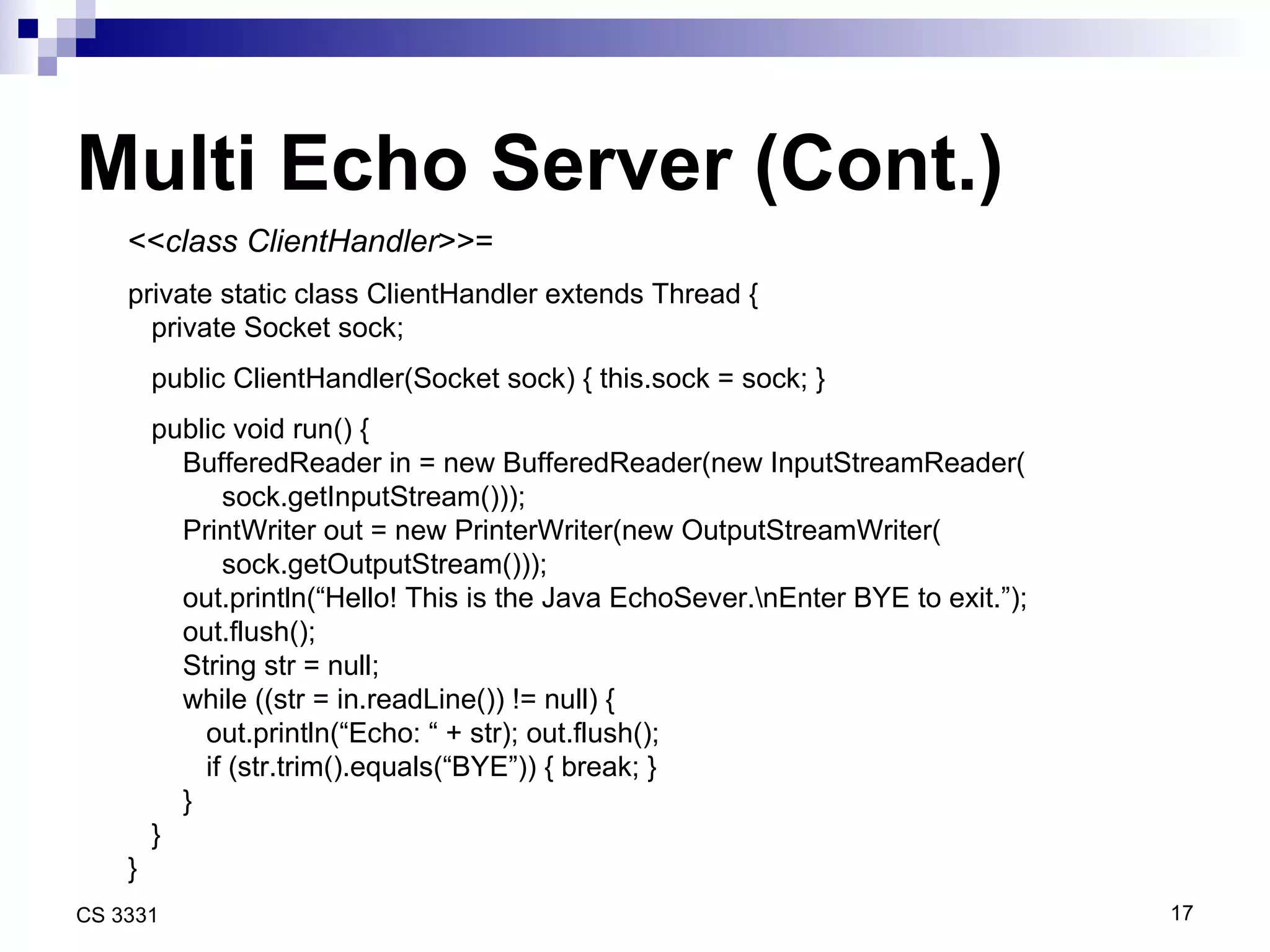 Multi Echo Server (Cont.) << class ClientHandler >>= private static class ClientHandler extends Thread { private Socket sock; public ClientHandler(Socket sock) { this.sock = sock; } public void run() { BufferedReader in = new BufferedReader(new InputStreamReader( sock.getInputStream())); PrintWriter out = new PrinterWriter(new OutputStreamWriter( sock.getOutputStream())); out.println(“Hello! This is the Java EchoSever.\nEnter BYE to exit.”); out.flush(); String str = null; while ((str = in.readLine()) != null) { out.println(“Echo: “ + str); out.flush(); if (str.trim().equals(“BYE”)) { break; } }  } } 