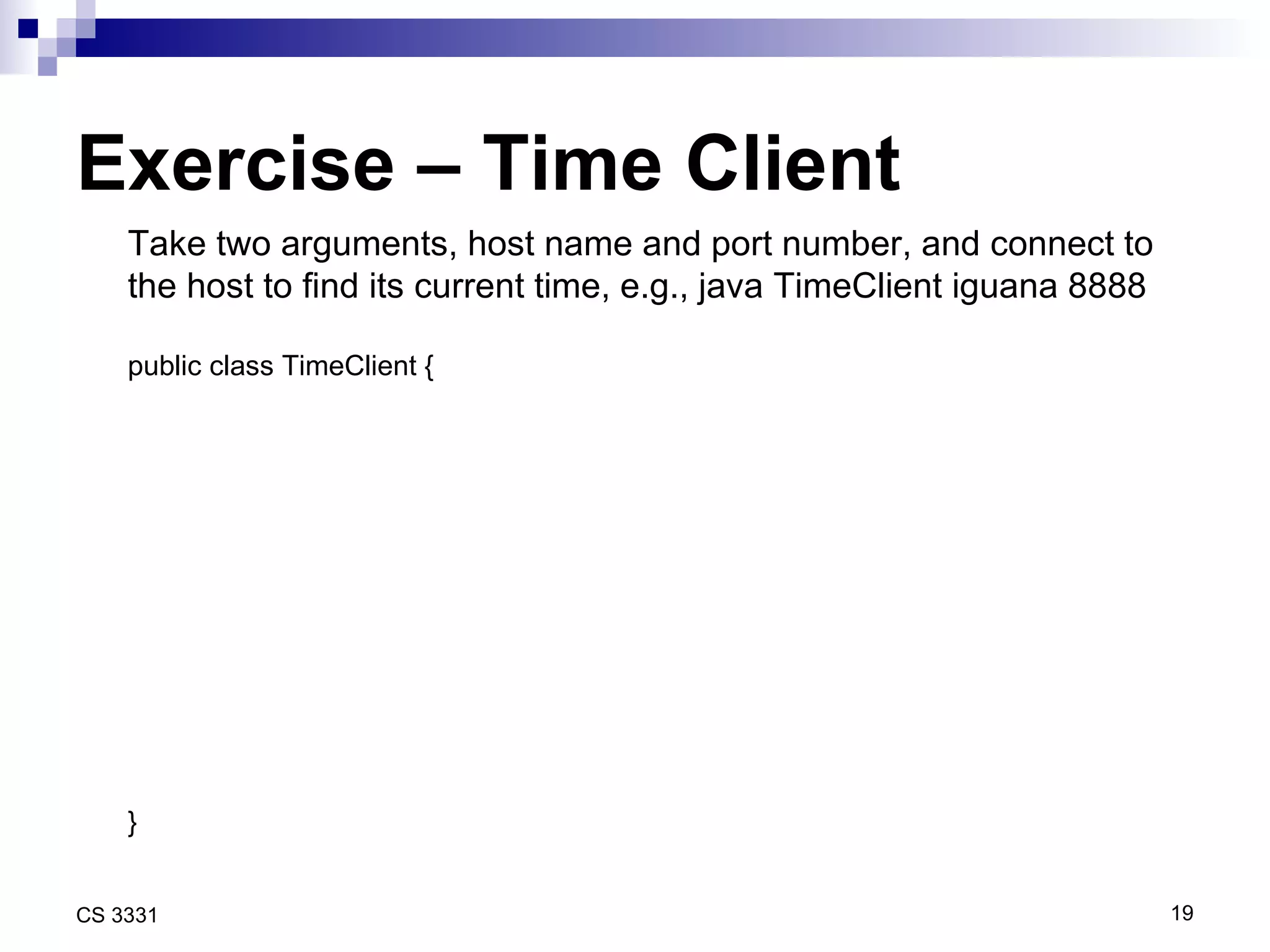Exercise – Time Client Take two arguments, host name and port number, and connect to the host to find its current time, e.g., java TimeClient iguana 8888 public class TimeClient { } 