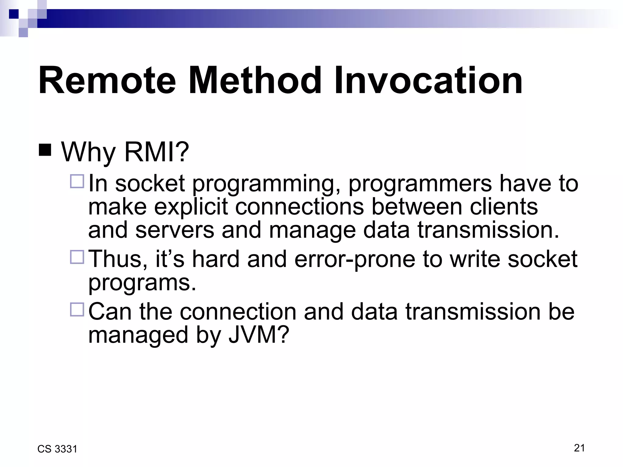 Remote Method Invocation Why RMI? In socket programming, programmers have to make explicit connections between clients and servers and manage data transmission. Thus, it’s hard and error-prone to write socket programs. Can the connection and data transmission be managed by JVM? 
