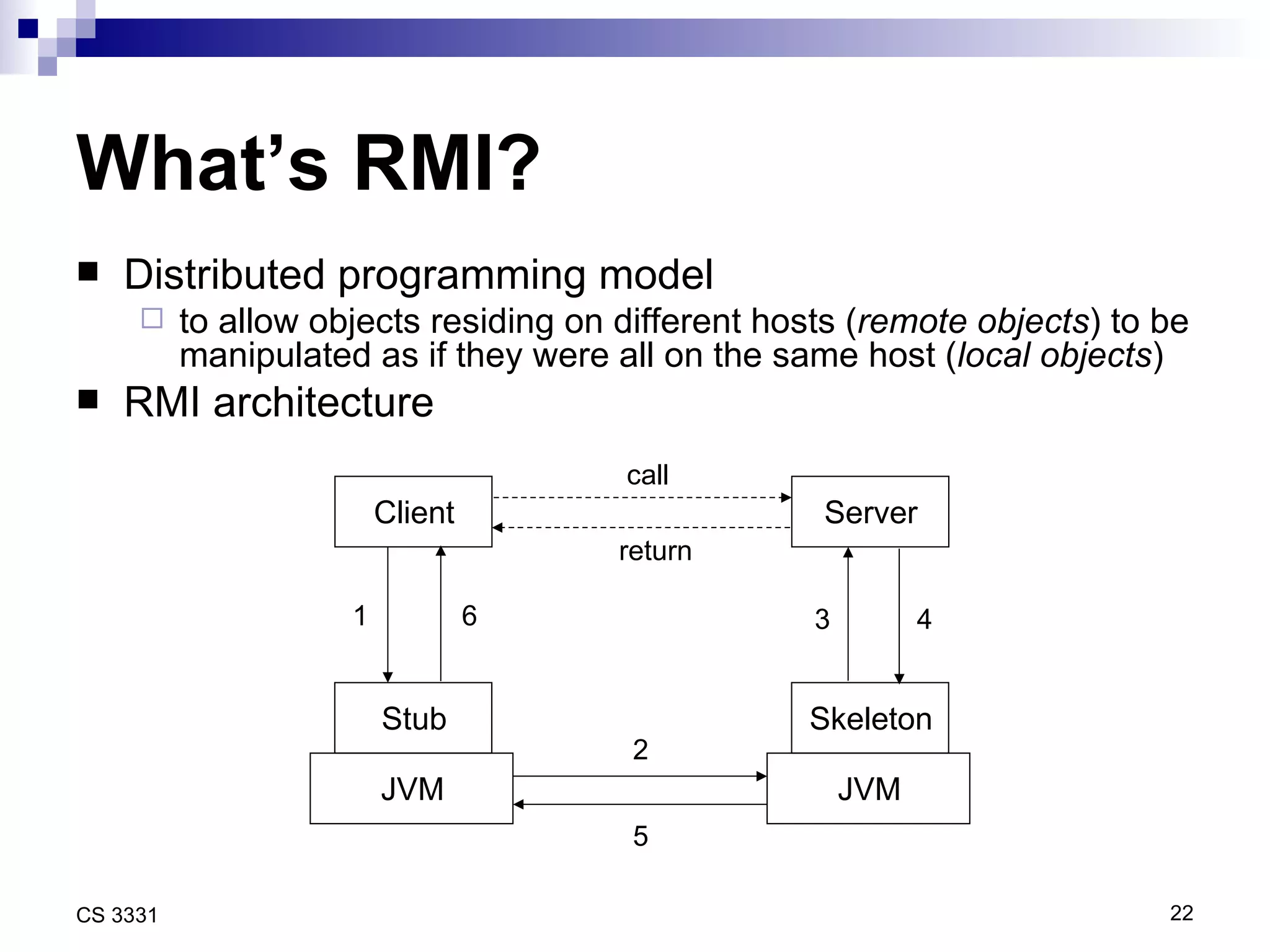 What’s RMI? Distributed programming model to allow objects residing on different hosts ( remote objects ) to be manipulated as if they were all on the same host ( local objects ) RMI architecture Client Server call return Stub Skeleton JVM JVM 6 5 4 3 2 1 