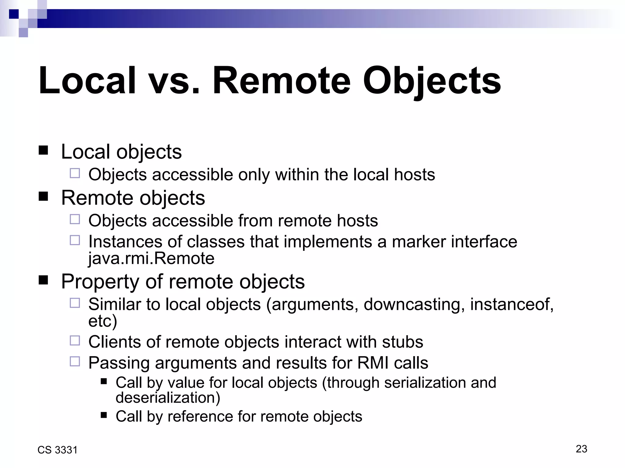 Local vs. Remote Objects Local objects Objects accessible only within the local hosts Remote objects Objects accessible from remote hosts Instances of classes that implements a marker interface java.rmi.Remote Property of remote objects Similar to local objects (arguments, downcasting, instanceof, etc) Clients of remote objects interact with stubs Passing arguments and results for RMI calls Call by value for local objects (through serialization and deserialization) Call by reference for remote objects 