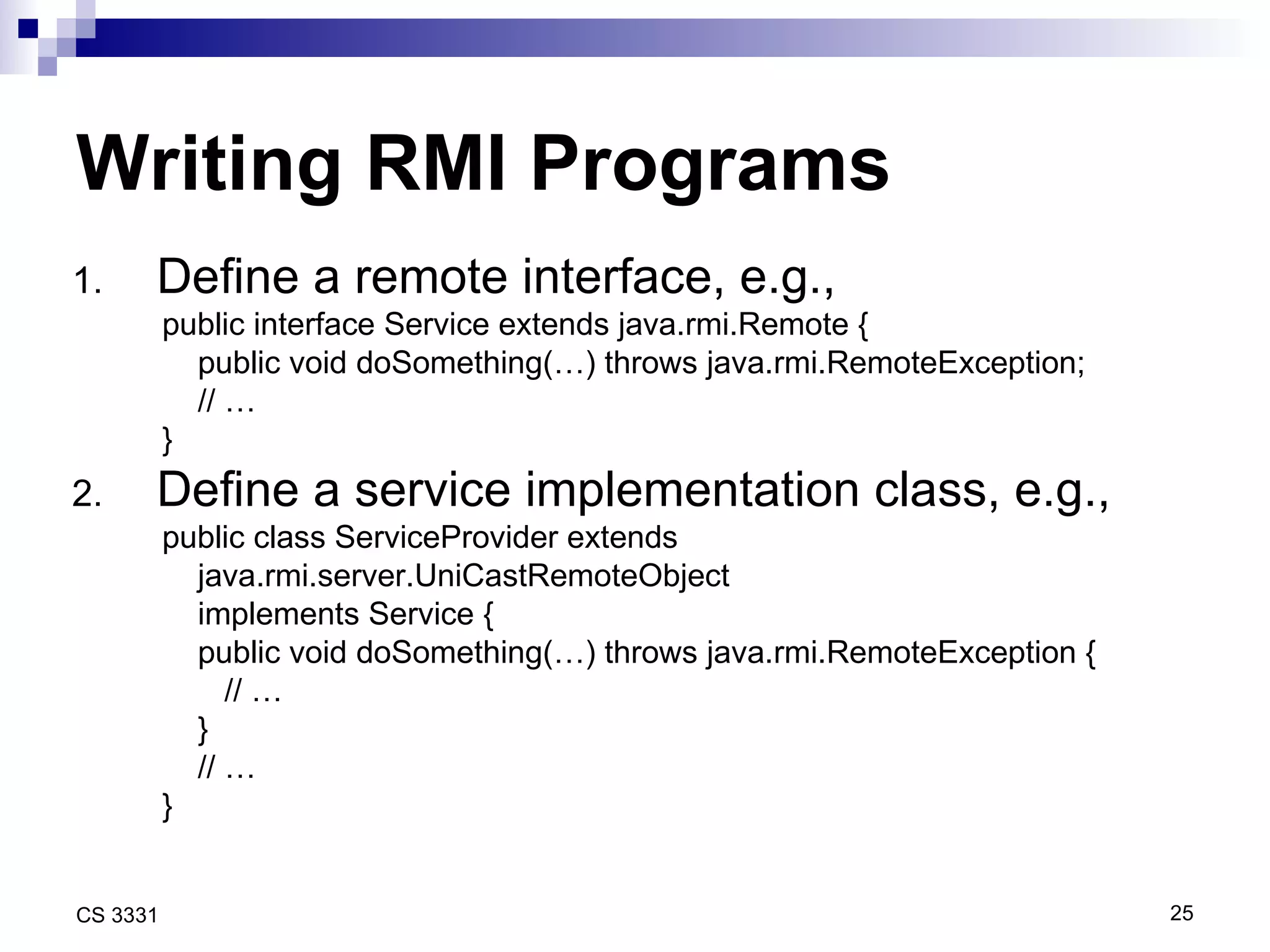Writing RMI Programs Define a remote interface, e.g., public interface Service extends java.rmi.Remote { public void doSomething(…) throws java.rmi.RemoteException; // … } Define a service implementation class, e.g., public class ServiceProvider extends  java.rmi.server.UniCastRemoteObject implements Service { public void doSomething(…) throws java.rmi.RemoteException { // … } // … } 