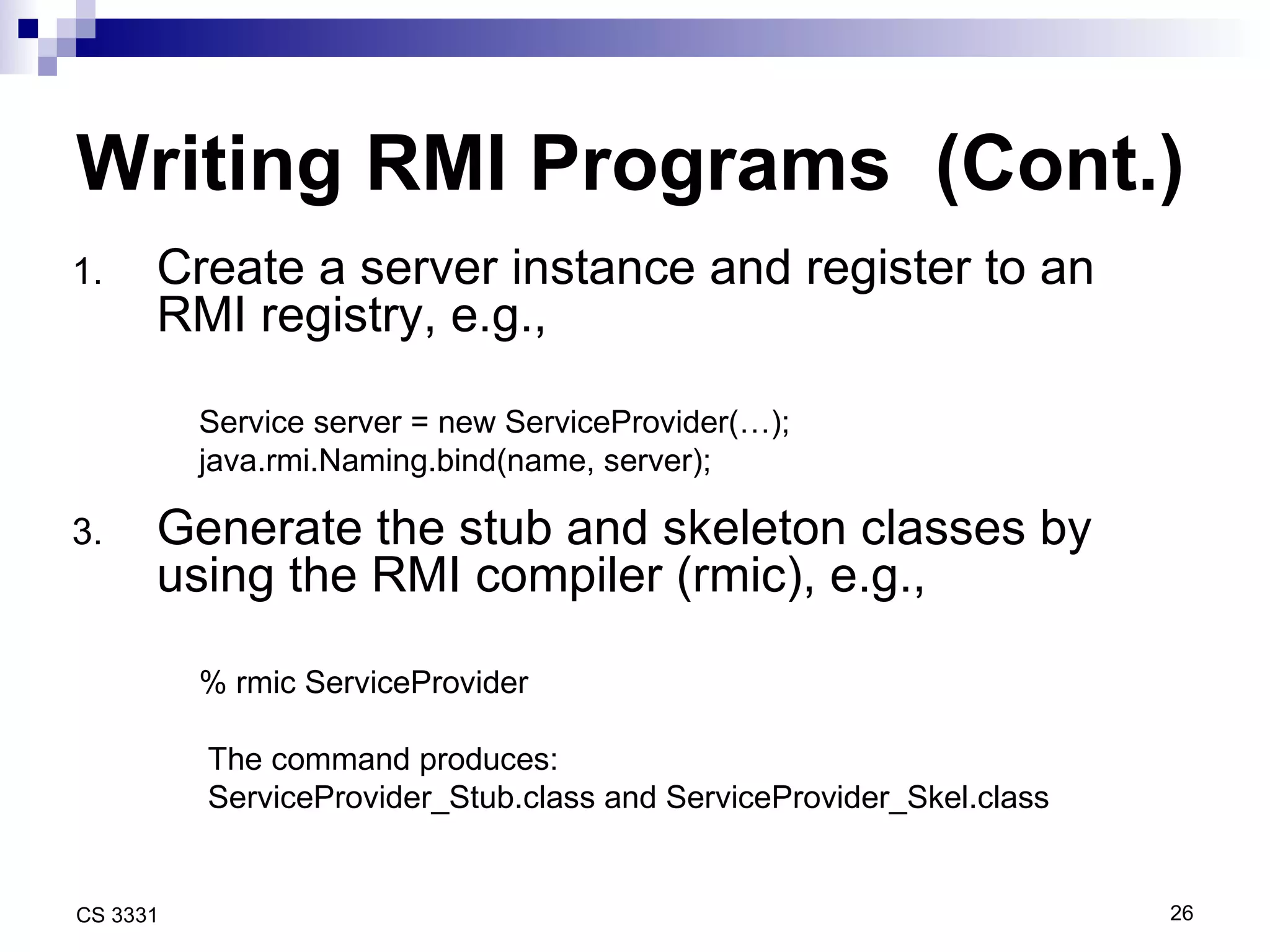 Writing RMI Programs  (Cont.) Create a server instance and register to an RMI registry, e.g., Service server = new ServiceProvider(…); java.rmi.Naming.bind(name, server); Generate the stub and skeleton classes by using the RMI compiler (rmic), e.g., % rmic ServiceProvider The command produces:  ServiceProvider_Stub.class and ServiceProvider_Skel.class 