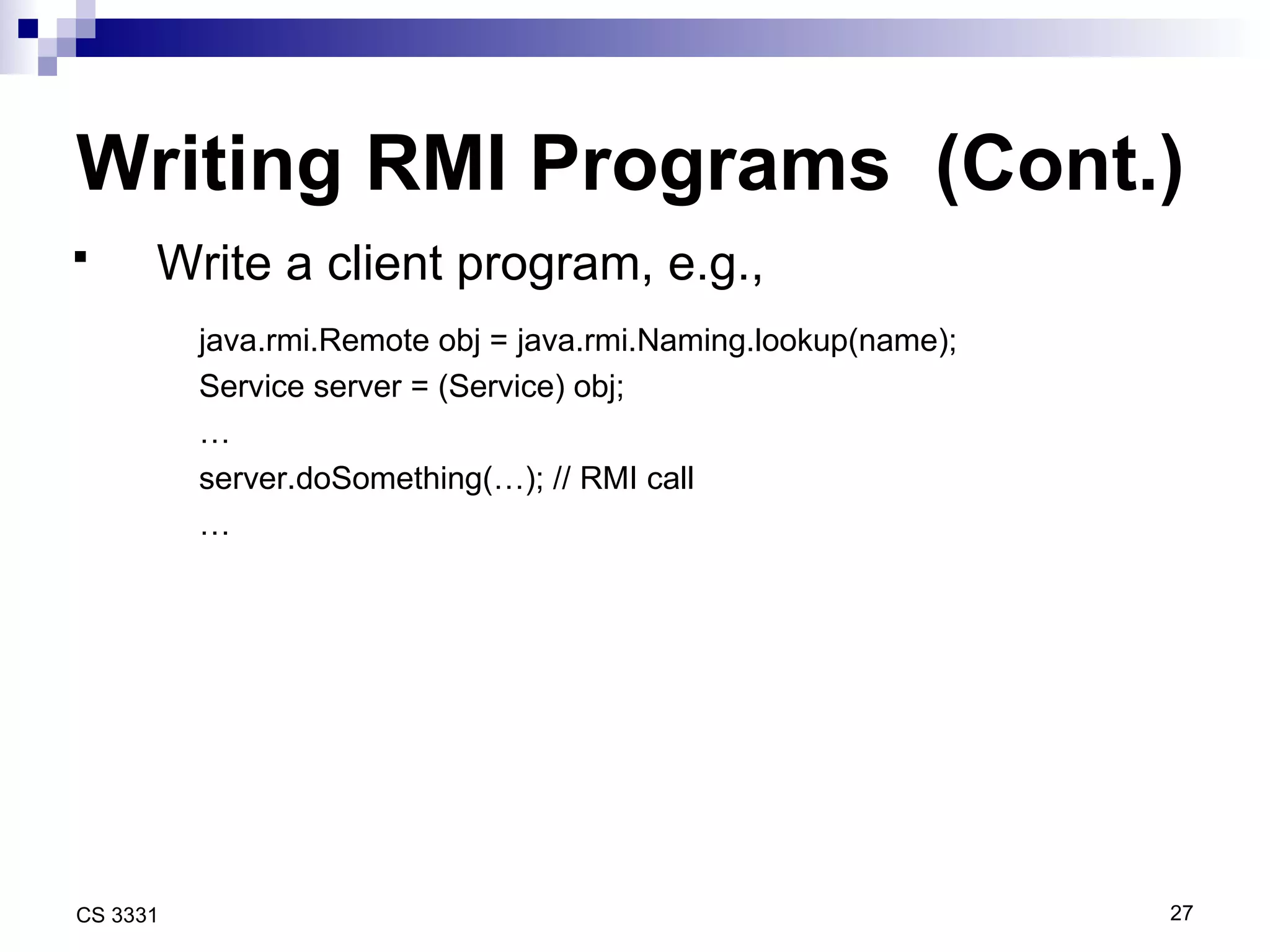 Writing RMI Programs  (Cont.) Write a client program, e.g.,   java.rmi.Remote obj = java.rmi.Naming.lookup(name); Service server = (Service) obj; … server.doSomething(…); // RMI call … 