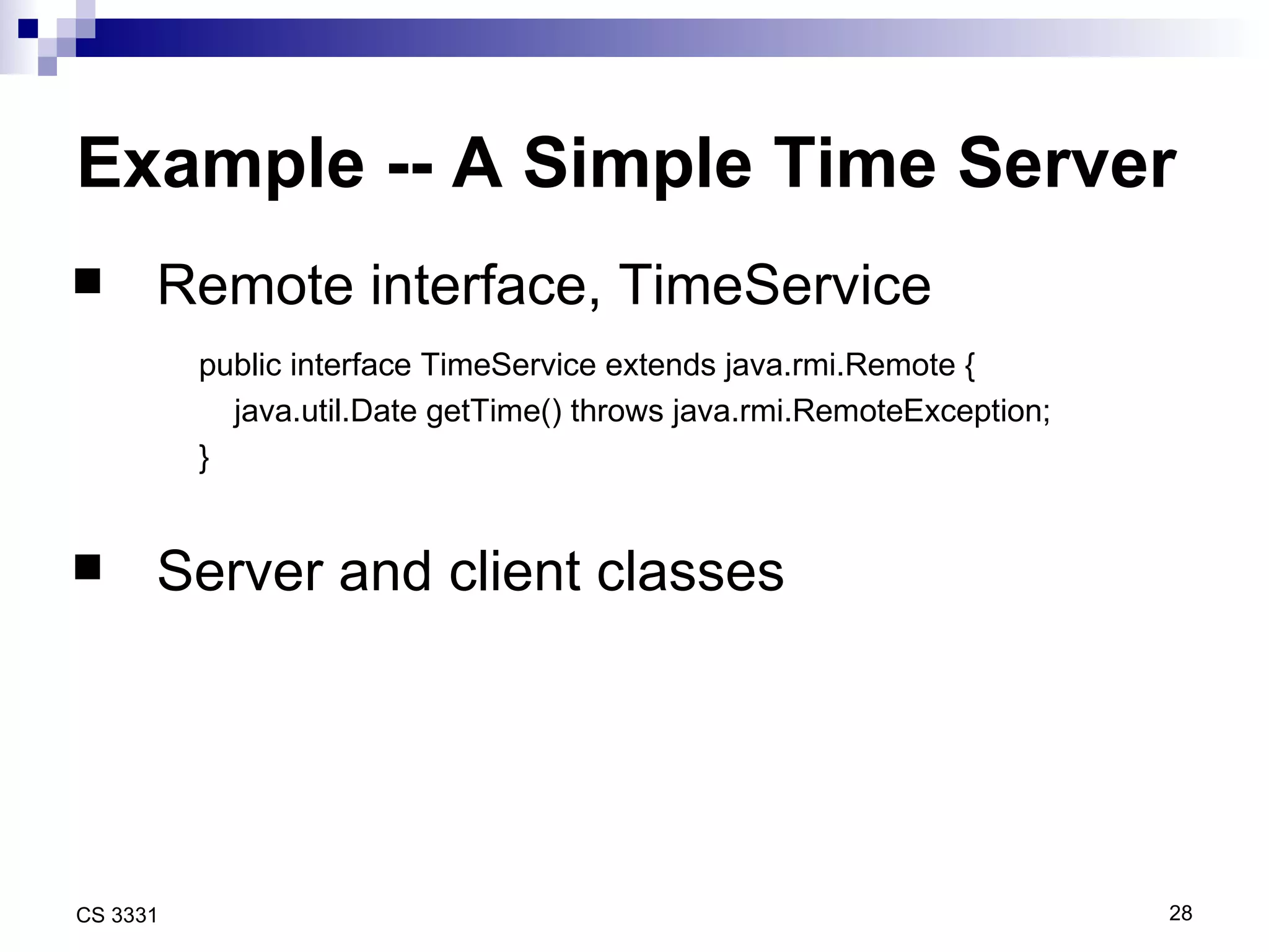 Example -- A Simple Time Server Remote interface, TimeService  public interface TimeService extends java.rmi.Remote { java.util.Date getTime() throws java.rmi.RemoteException; } Server and client classes 