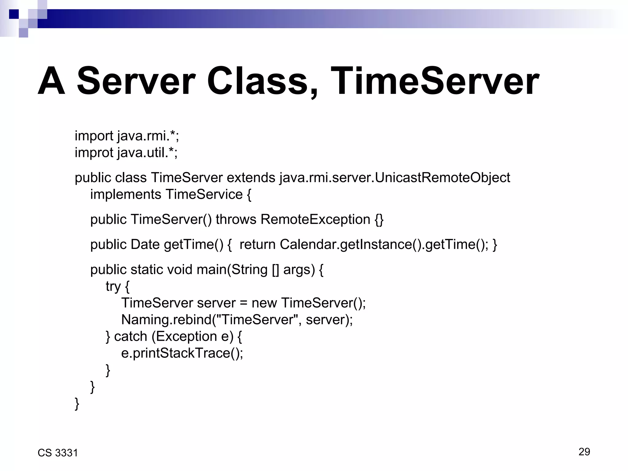 A Server Class, TimeServer import java.rmi.*; improt java.util.*; public class TimeServer extends java.rmi.server.UnicastRemoteObject  implements TimeService { public TimeServer() throws RemoteException {} public Date getTime() {  return Calendar.getInstance().getTime(); } public static void main(String [] args) { try { TimeServer server = new TimeServer(); Naming.rebind(&quot;TimeServer&quot;, server); } catch (Exception e) { e.printStackTrace(); } } } 