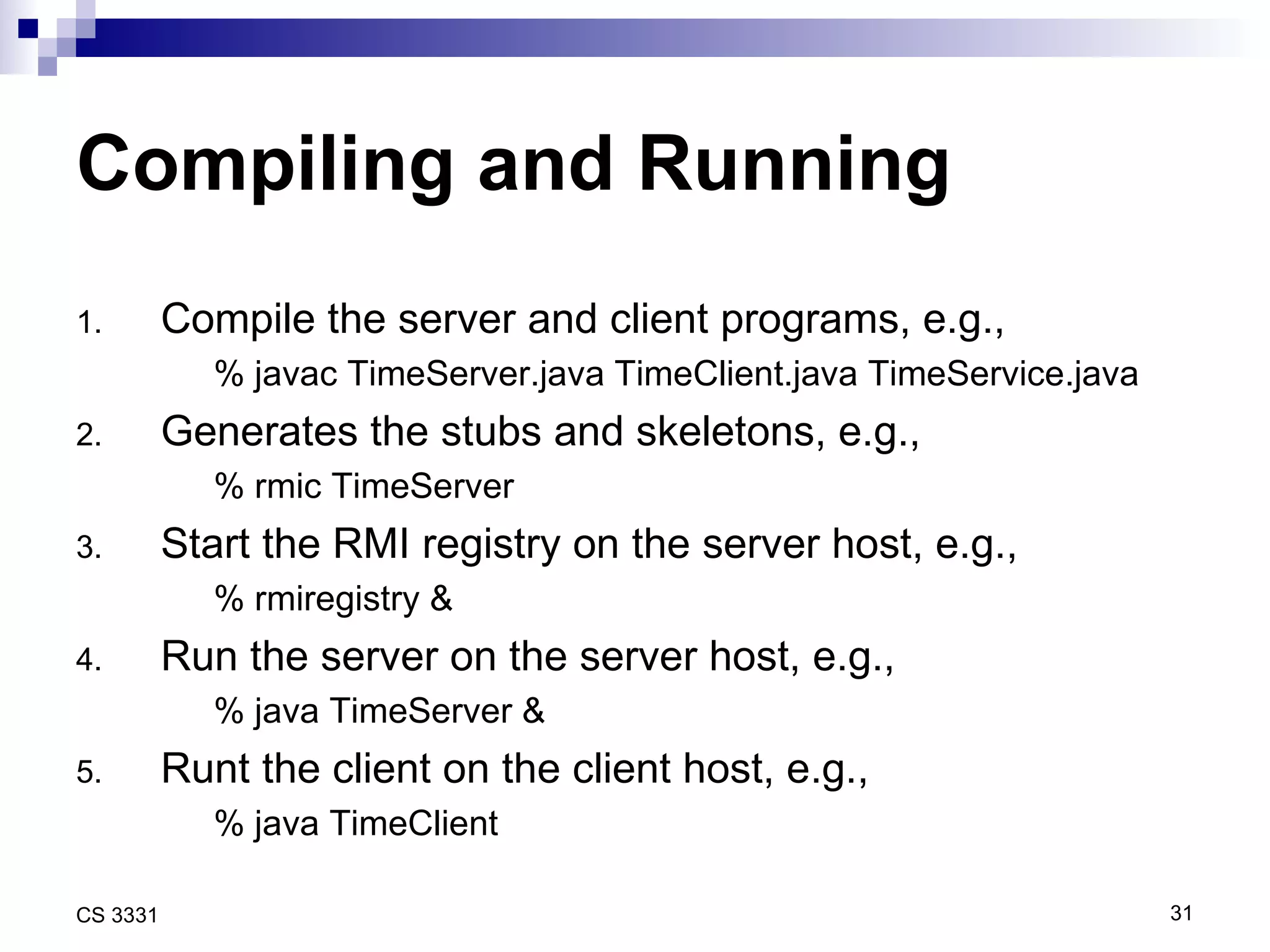 Compiling and Running Compile the server and client programs, e.g., % javac TimeServer.java TimeClient.java TimeService.java Generates the stubs and skeletons, e.g., % rmic TimeServer Start the RMI registry on the server host, e.g., % rmiregistry & Run the server on the server host, e.g., % java TimeServer & Runt the client on the client host, e.g., % java TimeClient 