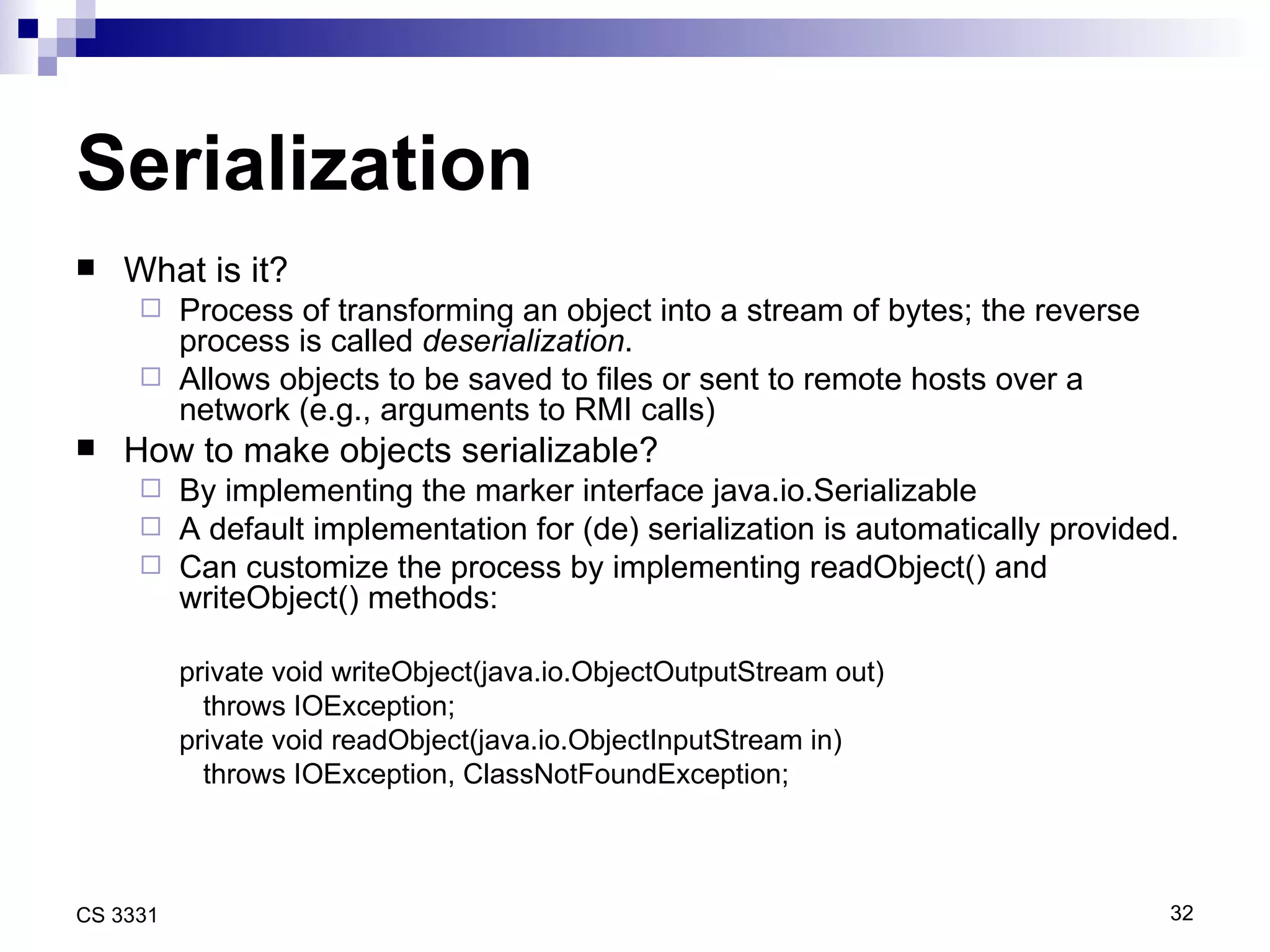 Serialization What is it? Process of transforming an object into a stream of bytes; the reverse process is called  deserialization . Allows objects to be saved to files or sent to remote hosts over a network (e.g., arguments to RMI calls) How to make objects serializable? By implementing the marker interface java.io.Serializable A default implementation for (de) serialization is automatically provided. Can customize the process by implementing readObject() and writeObject() methods: private void writeObject(java.io.ObjectOutputStream out) throws IOException; private void readObject(java.io.ObjectInputStream in)  throws IOException, ClassNotFoundException; 