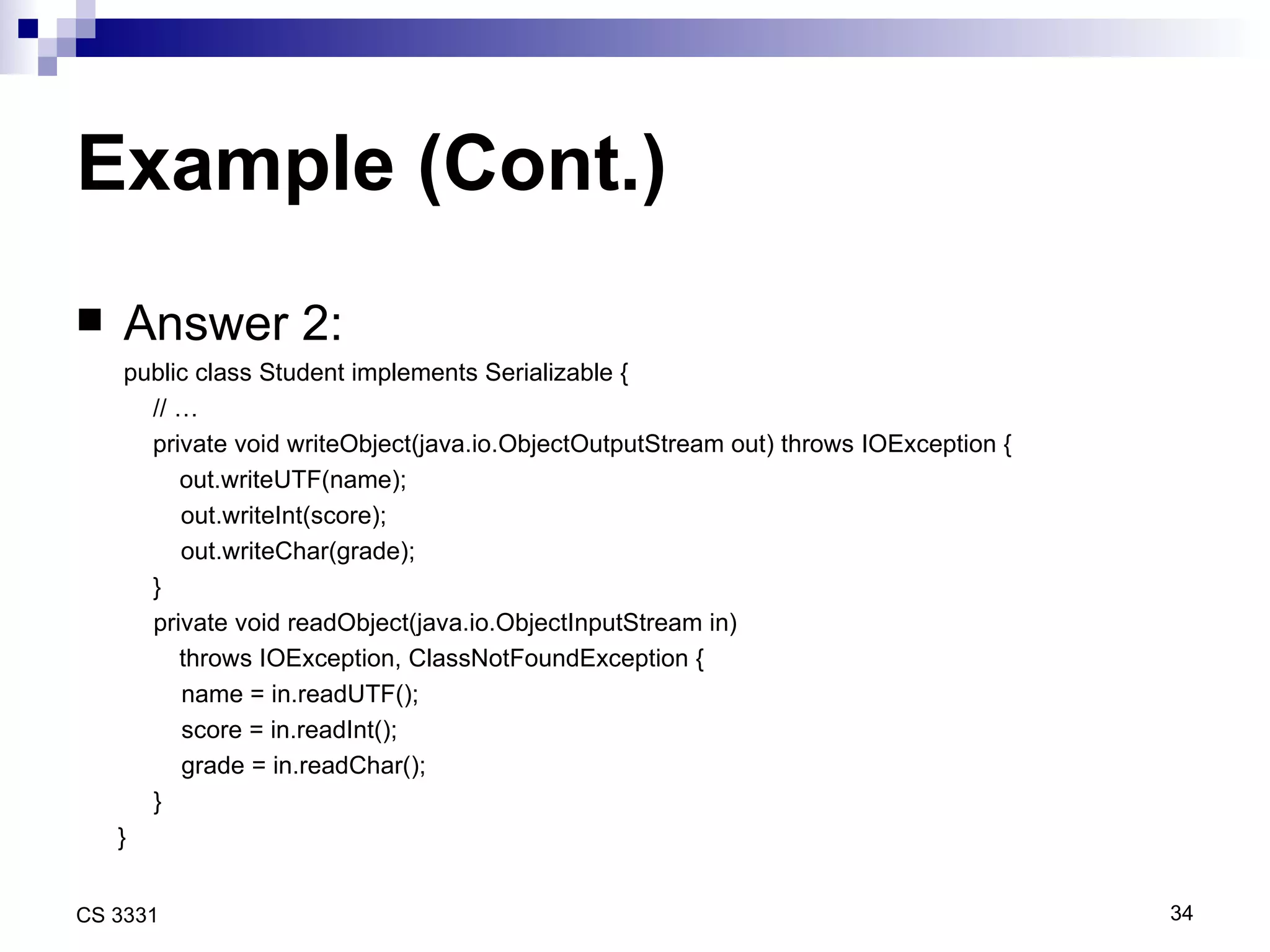 Example (Cont.) Answer 2: public class Student implements Serializable { // … private void writeObject(java.io.ObjectOutputStream out) throws IOException {   out.writeUTF(name); out.writeInt(score); out.writeChar(grade); } private void readObject(java.io.ObjectInputStream in)  throws IOException, ClassNotFoundException { name = in.readUTF(); score = in.readInt(); grade = in.readChar(); } } 
