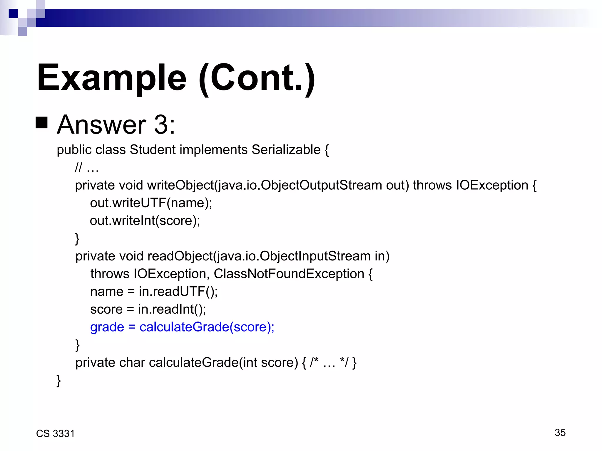 Example (Cont.) Answer 3:  public class Student implements Serializable { // … private void writeObject(java.io.ObjectOutputStream out) throws IOException {   out.writeUTF(name); out.writeInt(score); } private void readObject(java.io.ObjectInputStream in)    throws IOException, ClassNotFoundException { name = in.readUTF(); score = in.readInt(); grade = calculateGrade(score); } private char calculateGrade(int score) { /* … */ } } 