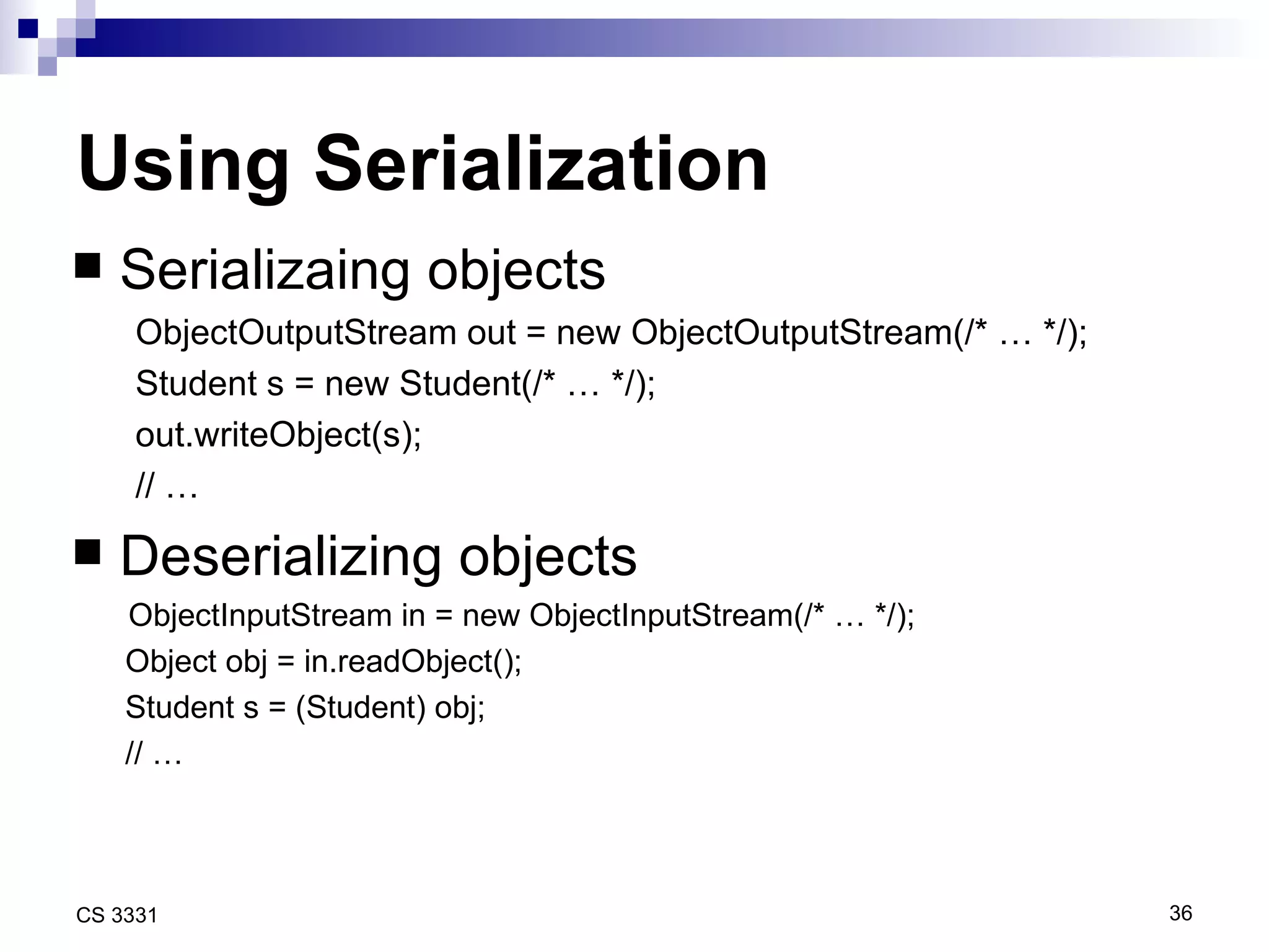 Using Serialization Serializaing objects ObjectOutputStream out = new ObjectOutputStream(/* … */); Student s = new Student(/* … */); out.writeObject(s); // … Deserializing objects    ObjectInputStream in = new ObjectInputStream(/* … */); Object obj = in.readObject(); Student s = (Student) obj; // … 