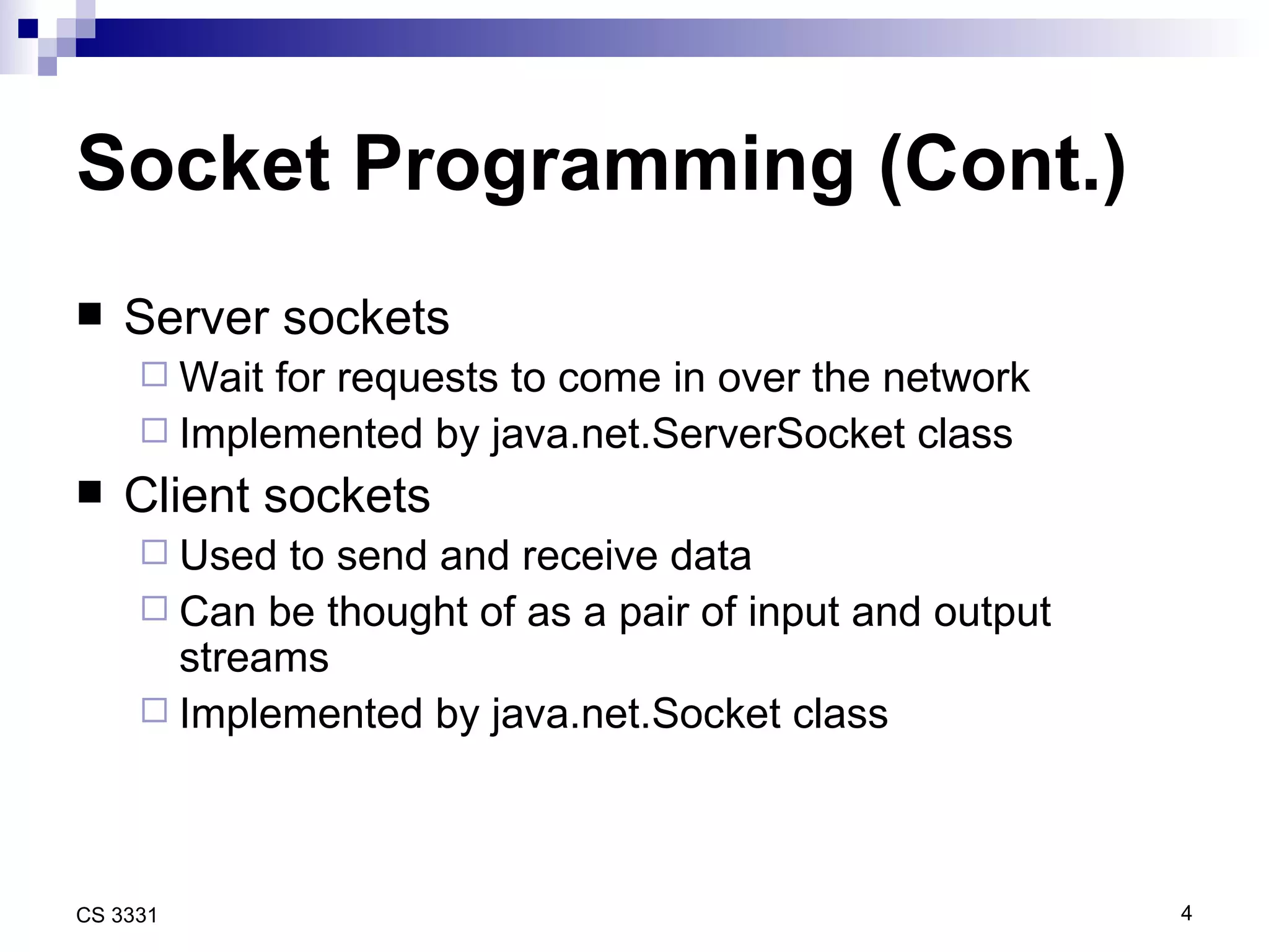 Socket Programming (Cont.) Server sockets Wait for requests to come in over the network Implemented by java.net.ServerSocket class Client sockets Used to send and receive data Can be thought of as a pair of input and output streams Implemented by java.net.Socket class 