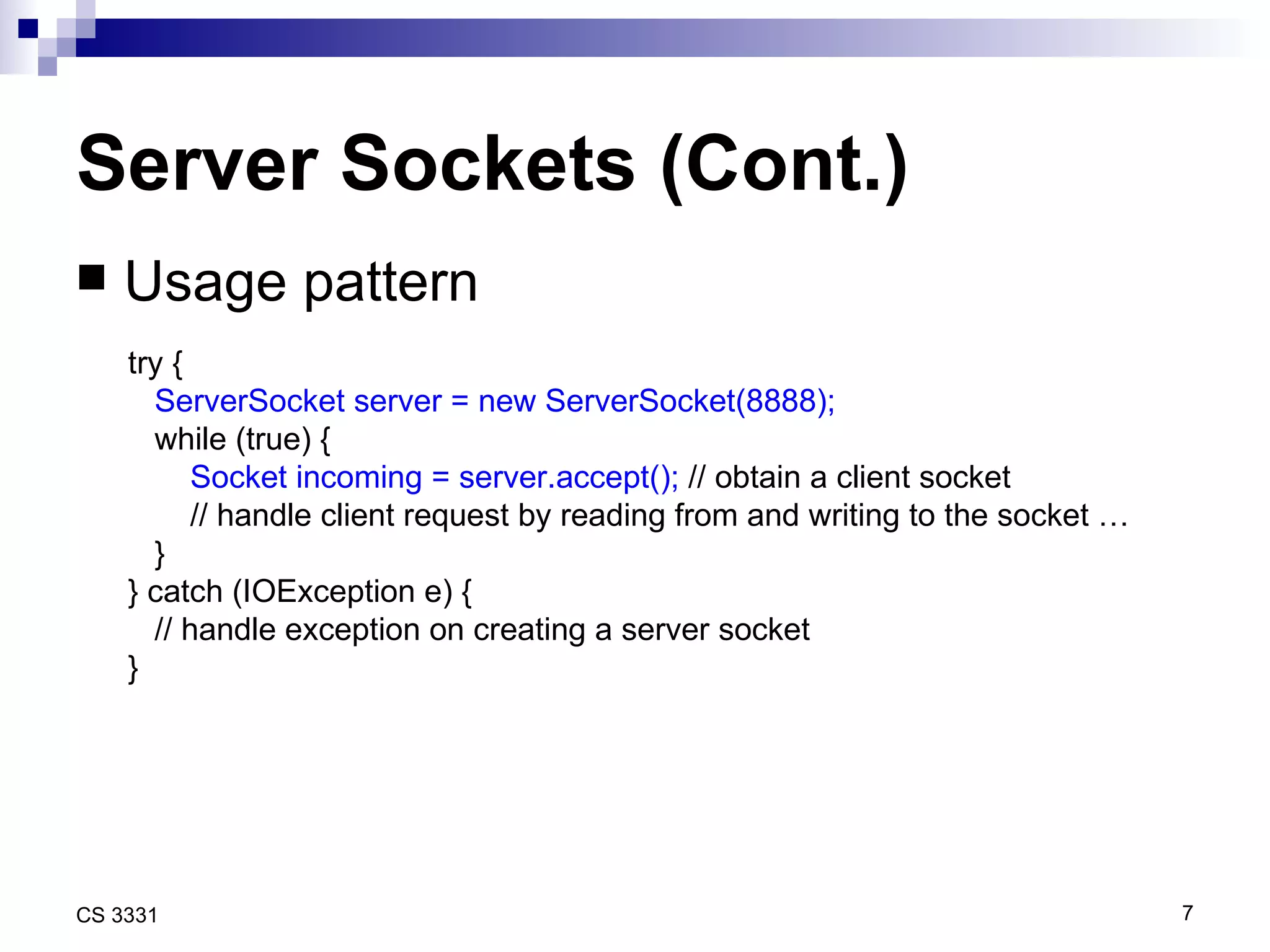 Server Sockets (Cont.) Usage pattern try { ServerSocket server = new ServerSocket(8888); while (true) { Socket incoming = server.accept();  // obtain a client socket // handle client request by reading from and writing to the socket … } } catch (IOException e) { // handle exception on creating a server socket } 