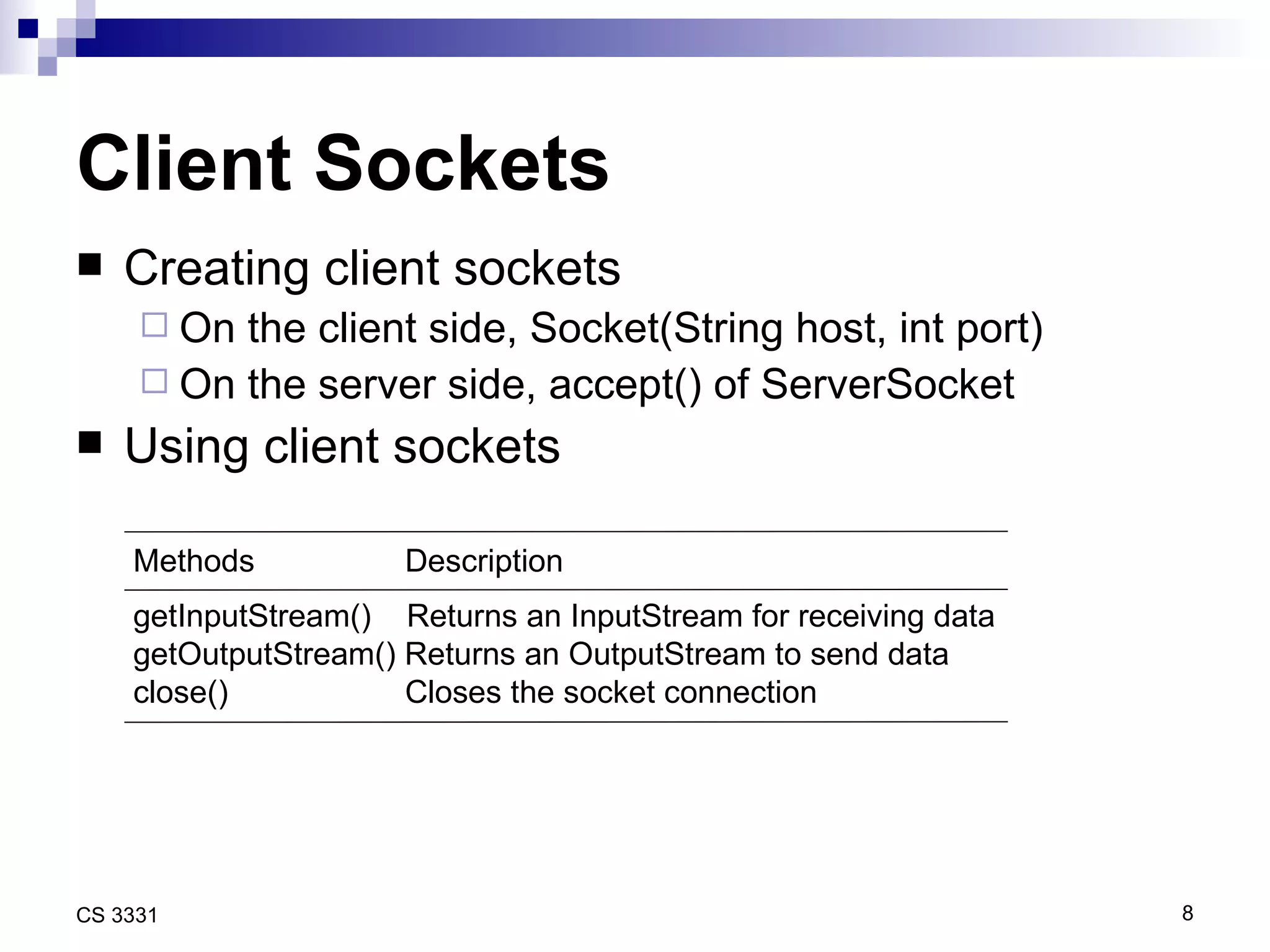 Client Sockets Creating client sockets On the client side, Socket(String host, int port) On the server side, accept() of ServerSocket Using client sockets Methods   Description getInputStream()  Returns an InputStream for receiving data getOutputStream() Returns an OutputStream to send data close()    Closes the socket connection 