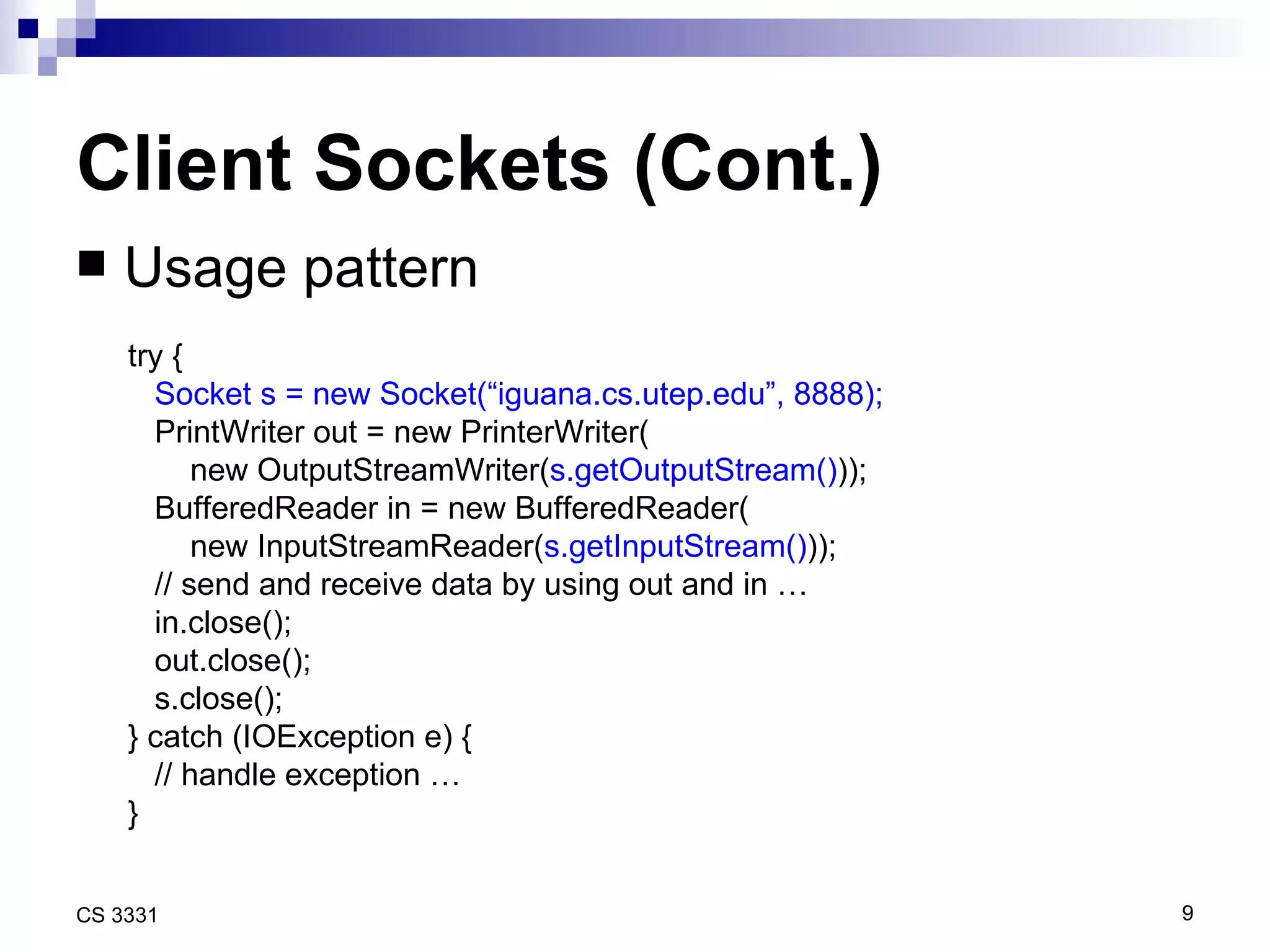 Client Sockets (Cont.) Usage pattern try { Socket s = new Socket(“iguana.cs.utep.edu”, 8888); PrintWriter out = new PrinterWriter( new OutputStreamWriter( s.getOutputStream() )); BufferedReader in = new BufferedReader( new InputStreamReader( s.getInputStream() )); // send and receive data by using out and in … in.close(); out.close();  s.close(); } catch (IOException e) { // handle exception … } 