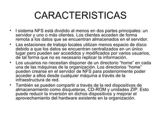 CARACTERISTICAS l sistema NFS está dividido al menos en dos partes principales: un servidor y uno o más clientes. Los clientes acceden de forma remota a los datos que se encuentran almacenados en el servidor.  Las estaciones de trabajo locales utilizan menos espacio de disco debido a que los datos se encuentran centralizados en un único lugar pero pueden ser accedidos y modificados por varios usuarios, de tal forma que no es necesario replicar la información.  Los usuarios no necesitan disponer de un directorio “home” en cada una de las máquinas de la organización. Los directorios “home” pueden crearse en el servidor de NFS para posteriormente poder acceder a ellos desde cualquier máquina a través de la infraestructura de red.  También se pueden compartir a través de la red dispositivos de almacenamiento como disqueteras, CD-ROM y unidades ZIP. Esto puede reducir la inversión en dichos dispositivos y mejorar el aprovechamiento del hardware existente en la organización. 