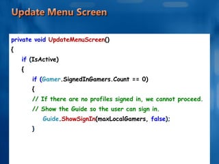 private void  UpdateMenuScreen () { if  ( IsActive) { if ( Gamer .SignedInGamers.Count == 0) { // If there are no profiles signed in, we cannot proceed. // Show the Guide so the user can sign in. Guide . ShowSignIn (maxLocalGamers,  false ); } . . . . . . 