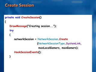 private void  CreateSession () { DrawMessage ("Creating session..."); try { networkSession =  NetworkSession . Create  ( NetworkSessionType . SystemLink ,  maxLocalGamers, maxGamers); HookSessionEvents (); } . . . . . . 