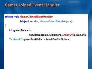 private void  GamerJoinedEventHandler ( object  sender,  GamerJoinedEventArgs  e) { int  gamerIndex =  networkSession.AllGamers. IndexOf (e.Gamer); Texture2D  gamerProfilePic = blankProfilePicture; . . . . . . 