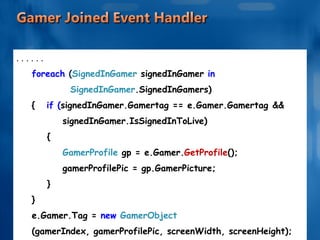 . . . . . . foreach  ( SignedInGamer  signedInGamer  in  SignedInGamer .SignedInGamers) {   if ( signedInGamer.Gamertag == e.Gamer.Gamertag  &&  signedInGamer.IsSignedInToLive) { GamerProfile  gp = e.Gamer. GetProfile (); gamerProfilePic = gp.GamerPicture; } } e.Gamer.Tag =  new  GamerObject  (gamerIndex, gamerProfilePic, screenWidth, screenHeight); } 
