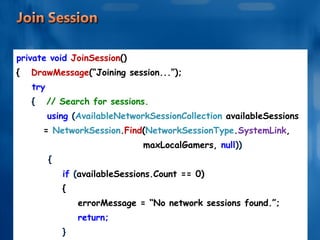 private void  JoinSession () {   DrawMessage (“Joining session...”); try {   // Search for sessions. using  ( AvailableNetworkSessionCollection  availableSessions  =  NetworkSession . Find ( NetworkSessionType . SystemLink , maxLocalGamers,  null )) { if  ( availableSessions.Count == 0) { errorMessage = “No network sessions found.”; return; } . . . . . . 