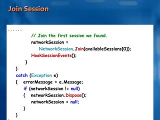 . . . . . . // Join the first session we found. networkSession =  NetworkSession . Join (availableSessions[0]); HookSessionEvents (); } } catch  ( Exception  e) {  errorMessage = e.Message; if  ( networkSession !=  null) {   networkSession. Dispose (); networkSession =  null; } } } 