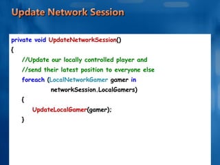 private void  UpdateNetworkSession () { //Update our locally controlled player and //send their latest position to everyone else foreach  ( LocalNetworkGamer  gamer  in  networkSession.LocalGamers) { UpdateLocalGamer (gamer); } . . . . . . 