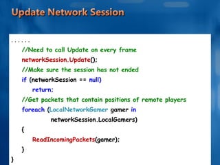 . . . . . . //Need to call Update on every frame networkSession.Update (); //Make sure the session has not ended if  ( networkSession ==  null) return; //Get packets that contain positions of remote players foreach  ( LocalNetworkGamer  gamer  in  networkSession.LocalGamers) { ReadIncomingPackets (gamer); } } 