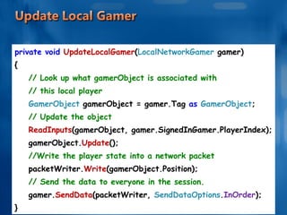 private void  UpdateLocalGamer ( LocalNetworkGamer  gamer) { // Look up what gamerObject is associated with  // this local player GamerObject  gamerObject = gamer.Tag  as  GamerObject ; // Update the object ReadInputs (gamerObject, gamer.SignedInGamer.PlayerIndex); gamerObject. Update (); //Write the player state into a network packet packetWriter. Write (gamerObject.Position); // Send the data to everyone in the session. gamer. SendData (packetWriter,  SendDataOptions . InOrder ); } 