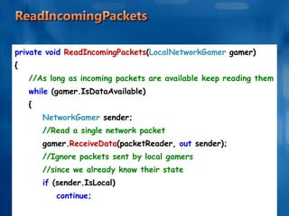 private void  ReadIncomingPackets ( LocalNetworkGamer  gamer) { //As long as incoming packets are available keep reading them while  ( gamer.IsDataAvailable) { NetworkGamer  sender; //Read a single network packet gamer. ReceiveData (packetReader,  out  sender); //Ignore packets sent by local gamers //since we already know their state if  ( sender.IsLocal) continue; . . . . . . 