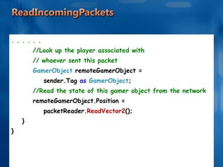 . . . . . . //Look up the player associated with  // whoever sent this packet GamerObject  remoteGamerObject =  sender.Tag  as  GamerObject ; //Read the state of this gamer object from the network remoteGamerObject.Position =  packetReader. ReadVector2 (); } } 
