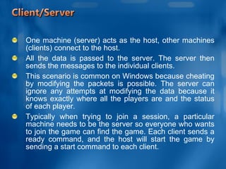 One machine (server) acts as the host, other machines (clients) connect to the host.  All the data is passed to the server. The server then sends the messages to the individual clients.  This scenario is common on Windows because cheating by modifying the packets is possible. The server can ignore any attempts at modifying the data because it knows exactly where all the players are and the status of each player. Typically when trying to join a session, a particular machine needs to be the server so everyone who wants to join the game can find the game. Each client sends a ready command, and the host will start the game by sending a start command to each client. 