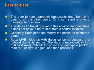 The peer-to-peer approach broadcasts data from one peer to all the other peers. Or it can send a private message to one peer.  The data can travel quicker in this environment because it does not have to be re-sent from a central location.  Cheating: Each peer can modify the packet to cheat the game.  Xbox LIVE helps us with these concerns because the network traffic is secure. The data is encrypted, which makes it really difficult for anyone to decrypt a packet, modify it, encrypt it again, and then process it. 