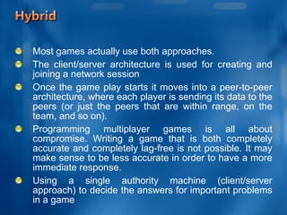 Most games actually use both approaches.  The client/server architecture is used for creating and joining a network session Once the game play starts it moves into a peer-to-peer architecture, where each player is sending its data to the peers (or just the peers that are within range, on the team, and so on). Programming multiplayer games is all about compromise. Writing a game that is both completely accurate and completely lag-free is not possible. It may make sense to be less accurate in order to have a more immediate response. Using a single authority machine (client/server approach) to decide the answers for important problems in a game 