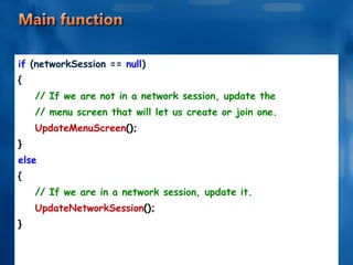 if  (networkSession ==  null ) { // If we are not in a network session, update the // menu screen that will let us create or join one. UpdateMenuScreen (); } else { // If we are in a network session, update it. UpdateNetworkSession (); } 