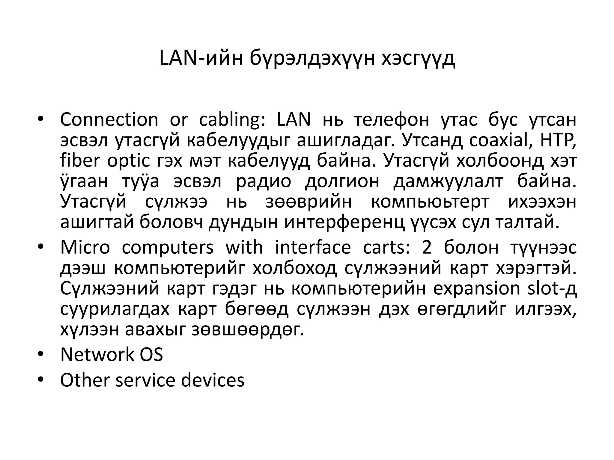 LAN-ийн бүрэлдэхүүн хэсгүүд

• Connection or cabling: LAN нь телефон утас бус утсан
  эсвэл утасгүй кабелуудыг ашигладаг. Утсанд coaxial, HTP,
  fiber optic гэх мэт кабелууд байна. Утасгүй холбоонд хэт
  ÿгаан туÿа эсвэл радио долгион дамжуулалт байна.
  Утасгүй сүлжээ нь зөөврийн компьюьтерт ихээхэн
  ашигтай боловч дундын интерференц үүсэх сул талтай.
• Micro computers with interface carts: 2 болон түүнээс
  дээш компьютерийг холбоход сүлжээний карт хэрэгтэй.
  Сүлжээний карт гэдэг нь компьютерийн expansion slot-д
  суурилагдах карт бөгөөд сүлжээн дэх өгөгдлийг илгээх,
  хүлээн авахыг зөвшөөрдөг.
• Network OS
• Other service devices
 