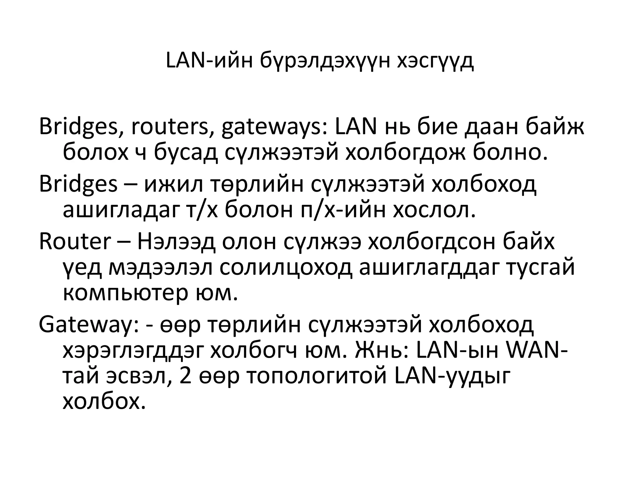 LAN-ийн бүрэлдэхүүн хэсгүүд

Bridges, routers, gateways: LAN нь бие даан байж
  болох ч бусад сүлжээтэй холбогдож болно.
Bridges – ижил төрлийн сүлжээтэй холбоход
  ашигладаг т/х болон п/х-ийн хослол.
Router – Нэлээд олон сүлжээ холбогдсон байх
  үед мэдээлэл солилцоход ашиглагддаг тусгай
  компьютер юм.
Gateway: - өөр төрлийн сүлжээтэй холбоход
  хэрэглэгддэг холбогч юм. Жнь: LAN-ын WAN-
  тай эсвэл, 2 өөр топологитой LAN-уудыг
  холбох.
 