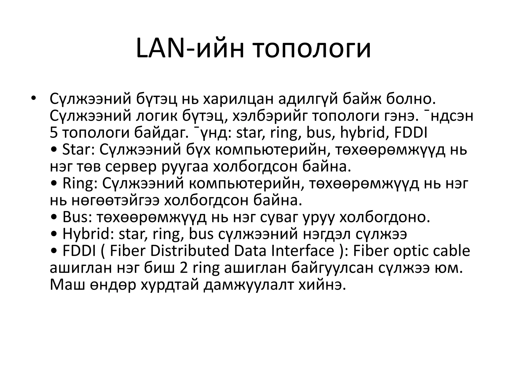 LAN-ийн топологи
• Сүлжээний бүтэц нь харилцан адилгүй байж болно.
  Сүлжээний логик бүтэц, хэлбэрийг топологи гэнэ. ¯ндсэн
  5 топологи байдаг. ¯үнд: star, ring, bus, hybrid, FDDI
  • Star: Сүлжээний бүх компьютерийн, төхөөрөмжүүд нь
  нэг төв сервер руугаа холбогдсон байна.
  • Ring: Сүлжээний компьютерийн, төхөөрөмжүүд нь нэг
  нь нөгөөтэйгээ холбогдсон байна.
  • Bus: төхөөрөмжүүд нь нэг суваг уруу холбогдоно.
  • Hybrid: star, ring, bus сүлжээний нэгдэл сүлжээ
  • FDDI ( Fiber Distributed Data Interface ): Fiber optic cable
  ашиглан нэг биш 2 ring ашиглан байгуулсан сүлжээ юм.
  Маш өндөр хурдтай дамжуулалт хийнэ.
 