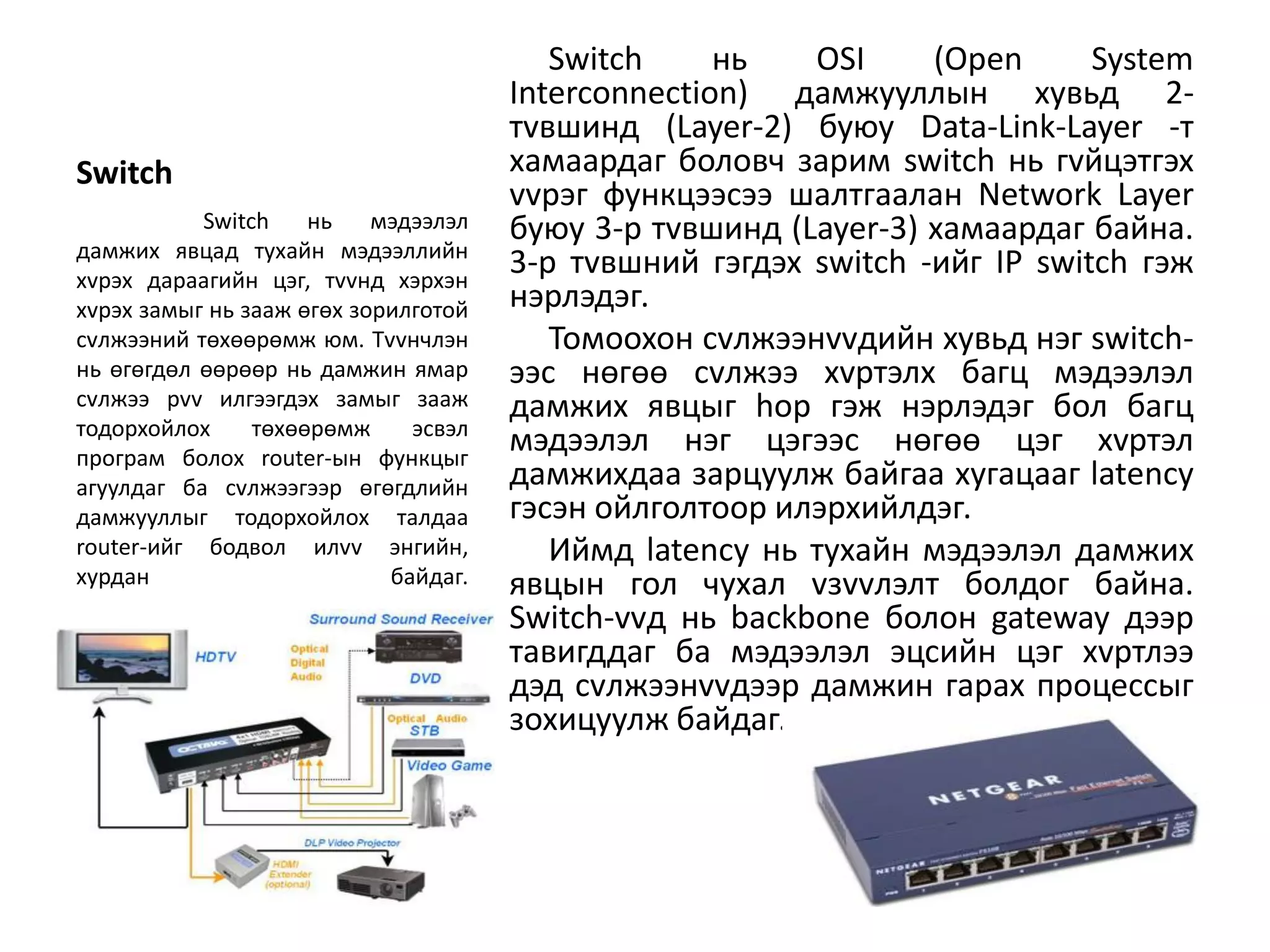 Switch     нь   OSI     (Open      System
                                      Interconnection) дамжууллын хувьд 2-
                                      тvвшинд (Layer-2) буюу Data-Link-Layer -т
Switch                                хамаардаг боловч зарим switch нь гvйцэтгэх
                                      vvрэг функцээсээ шалтгаалан Network Layer
           Switch    нь    мэдээлэл   буюу 3-р тvвшинд (Layer-3) хамаардаг байна.
дамжих явцад тухайн мэдээллийн
хvрэх дараагийн цэг, тvvнд хэрхэн
                                      3-р тvвшний гэгдэх switch -ийг IP switch гэж
хvрэх замыг нь зааж өгөх зорилготой   нэрлэдэг.
сvлжээний төхөөрөмж юм. Тvvнчлэн         Томоохон сvлжээнvvдийн хувьд нэг switch-
нь өгөгдөл өөрөөр нь дамжин ямар      ээс нөгөө сvлжээ хvртэлх багц мэдээлэл
сvлжээ рvv илгээгдэх замыг зааж       дамжих явцыг hop гэж нэрлэдэг бол багц
тодорхойлох     төхөөрөмж     эсвэл
програм болох router-ын функцыг
                                      мэдээлэл нэг цэгээс нөгөө цэг хvртэл
агуулдаг ба сvлжээгээр өгөгдлийн      дамжихдаа зарцуулж байгаа хугацааг latency
дамжууллыг тодорхойлох талдаа         гэсэн ойлголтоор илэрхийлдэг.
router-ийг бодвол илvv энгийн,           Иймд latency нь тухайн мэдээлэл дамжих
хурдан                      байдаг.   явцын гол чухал vзvvлэлт болдог байна.
                                      Switch-vvд нь backbone болон gateway дээр
                                      тавигддаг ба мэдээлэл эцсийн цэг хvртлээ
                                      дэд сvлжээнvvдээр дамжин гарах процессыг
                                      зохицуулж байдаг.
 