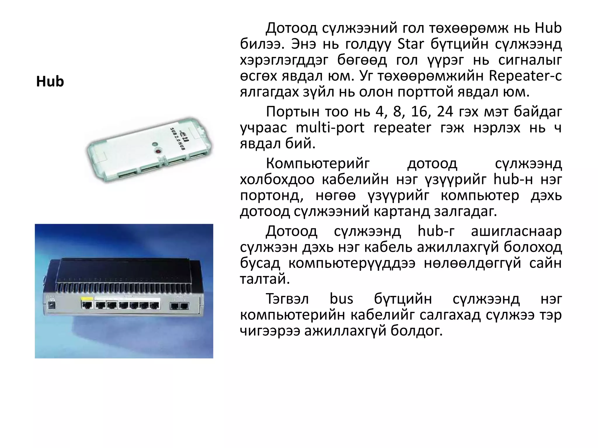 Дотоод сүлжээний гол төхөөрөмж нь Hub
      билээ. Энэ нь голдуу Star бүтцийн сүлжээнд
      хэрэглэгддэг бөгөөд гол үүрэг нь сигналыг
Hub   өсгөх явдал юм. Уг төхөөрөмжийн Repeater-с
      ялгагдах зүйл нь олон порттой явдал юм.
          Портын тоо нь 4, 8, 16, 24 гэх мэт байдаг
      учраас multi-port repeater гэж нэрлэх нь ч
      явдал бий.
          Компьютерийг       дотоод       сүлжээнд
      холбохдоо кабелийн нэг үзүүрийг hub-н нэг
      портонд, нөгөө үзүүрийг компьютер дэхь
      дотоод сүлжээний картанд залгадаг.
          Дотоод сүлжээнд hub-г ашигласнаар
      сүлжээн дэхь нэг кабель ажиллахгүй болоход
      бусад компьютерүүддээ нөлөөлдөггүй сайн
      талтай.
          Тэгвэл bus бүтцийн сүлжээнд нэг
      компьютерийн кабелийг салгахад сүлжээ тэр
      чигээрээ ажиллахгүй болдог.
 